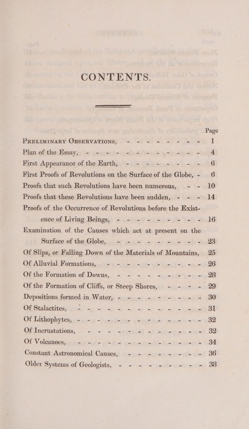 CONTENTS. PRELIMINARY OBSERVATIONS, . = = = = = - = = Plan of the Essay, - - - = = = = =.- = First Appearance of the Earth, - - - - - - - = First Proofs of Revolutions on the Surface of the Globe, - Proofs that such Revolutions have been numerous, - - Proofs of the Occurrence of Revolutions before the Exist- ence of Living Beings, - - - - - - = = = Examination of the Causes which act at present on the fo Supites ob thes Globes er (esas cnt ora tue alt = Of Slips, or Falling Down of the Materials of Mountains, O6 Alluvial Moumations,,«16¢ 2-Momse-dt- A Girl Ab vue Ofthe Formation of Downs,~ «&gt; &lt;&lt; = =) Sn Of the Formation of Cliffs, or Steep Shores, - - - - Depositions formed in Water, - - - - - - - - OeStalitiitessirn. me 8 res à = Lo = oa oa = = OLD es - 00 nil fie ven sitnds Stones 715 ‘Offincristations;,.. =. = = -gaspeitt &lt;4 Léna 4dr OF 'V plarnpess nthe dk al st Fick shrneetre te Morts honte Constant Astronomical Causes, - - - - - - - - Older. Systems'of Geologists, «- -- a2) mule windows