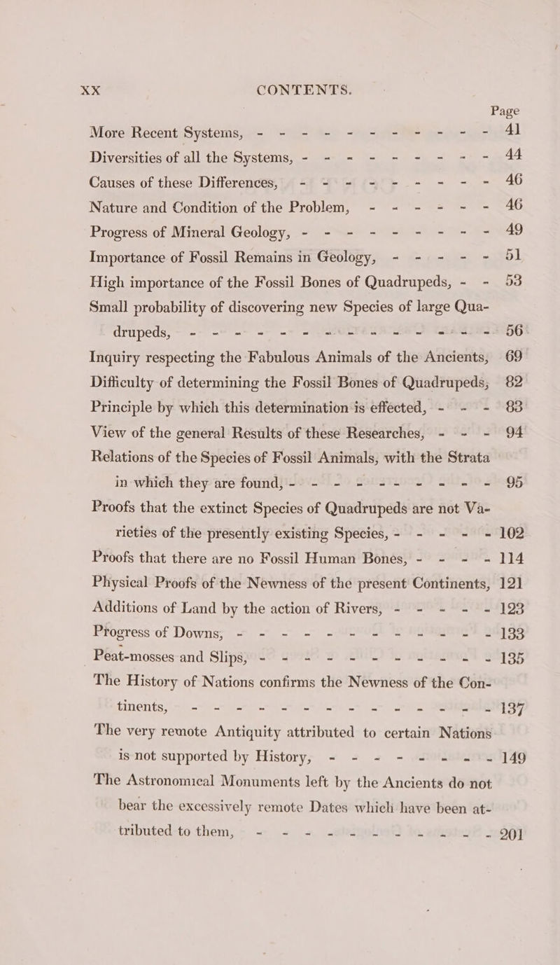 MoretRecent Systems, ue % &gt; 0-9 peur Diversities of all the Systems, - - = - - - - - - Causes of these Differences, - - = - - - - - = Nature and Condition of the Problem, - - - - - - Progress of Mineral Geology, - - - - - - - - - Importance of Fossil Remains in Geology, - - - - - High importance of the Fossil Bones of Quadrupeds, - - Small probability of discovering new Species of large Qua- Inquiry respecting the Fabulous Animals of the Ancients, Difficulty of determining the Fossil Bones of Quadrupeds; Principle by which this determination is effected, - - - View of the general Results of these Researches, - - - Relations of the Species of Fossil Animals, with the Strata in which they are found, - - - - -- - = = = Proofs that the extinct Species of Quadrupeds are not Va- rieties of the presently existing Species,- - - - = Proofs that there are no Fossil Human Bones, - - QUE ad Physical Proofs of the Newness of the present Continents, Additions of Land by the action of Rivers, - - - - - Progress of Downs; = =~ -. -AMEAVEL A HONG 2 _Peat-mosses-and Slips) - 2 2 2 2 - ee it. The History of Nations confirms the Newness of the Con- tineétits, rase Ts Mon CRÉES The very remote Antiquity attributed to certain Nations is not supported by History, - - - - - - = ~ The Astronomical Monuments left by the Ancients do not bear the excessively remote Dates which have been at- tubuted-to them, &gt; - = + «ate 201