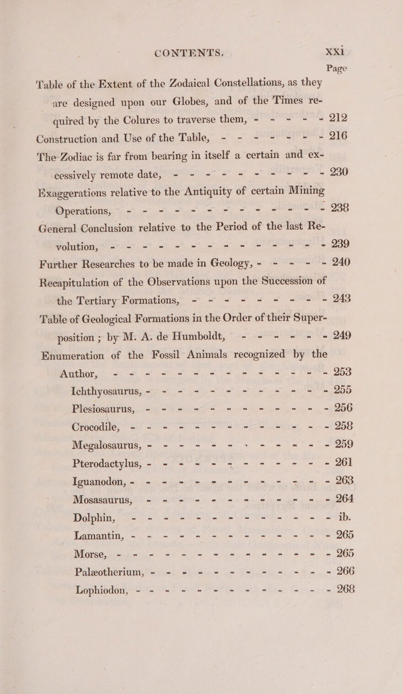 Page Table of the Extent of the Zodaical Constellations, as they are designed upon our Globes, and of the Times re- quired by the Colures to traverse them, - - - - = 212 Construction and Use of the Table, - - - = + - - 216 The Zodiac is far from bearing in itself a certain and ex- Peseively Yenoce date, PERD NT Set 3 ee = 230 Exaggerations relative to the Antiquity of certain Mining DS see oe re À - 238 General Conclusion relative to the Period of the last Re- volution, - - - - - - = = = - - - - = 239 Further Researches to be made in Geology, - - - - - 240 Recapitulation of the Observations upon the Succession of the Tertiang- Formations,” + &lt;&lt; + + = PT 243 Table of Geological Formations in the Order of their Super- position ; by M: A. de Humboldt, - - - - - - 249 Enumeration of the Fossil Animals recognized by the Author, - + - - + - = = = = = = -- 253 | Lclphyosatittie, d= 2 Bee ee LE ee pri CE 255 Piesiosaurus, - = - - - = = = = = = = 250 Crocqdite Met TETE A ans, ~~ +1258 Megalosaurus, = - - - - - + - = = = - 259 Pterodactylus, - - - - - 37 - - - - - = 261 Iguanodon, - - - = - = - - - - - - - 263 Mosasaurus, - - - - = = + = - - = = 264 Dolphin, PSC re a ahaa St olay, Lamantin, - - - = - - - - = = = = - 265 Morse, -.- - = - - = = = = = = © 265 Palæotherium, - - = - - - - = = = = = 266 Lophiodon, - - - - - - - - - = - - - 266