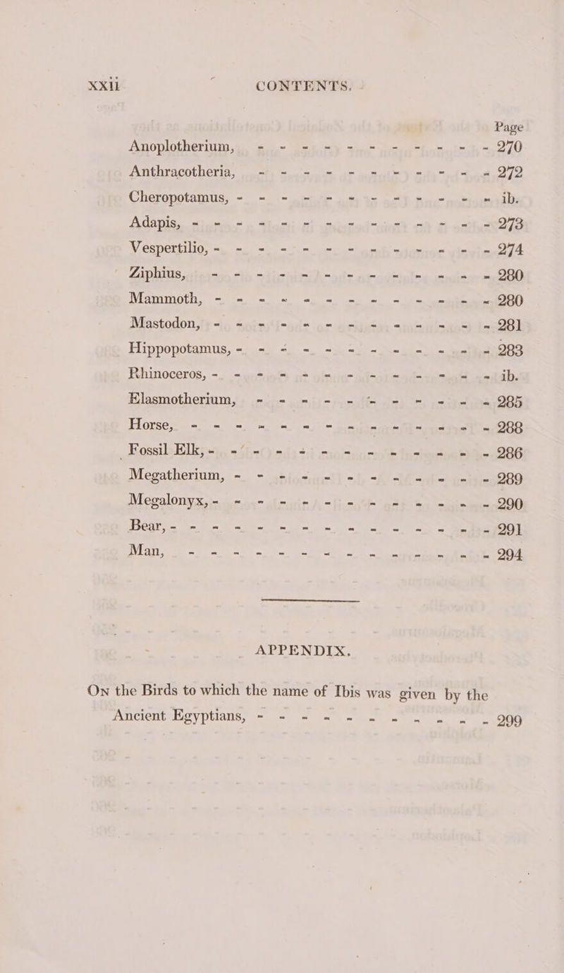 Page Anoplotherium, = - - = - - - - = = - 270 Anthracotheria, - - - - - = = = = - = 979 Cheropotamus, - - - - - - - = - = = … ib Adapis, = - = = - - - = = = - = - = 273 VY espergilig, sy mi = mm lh qu tn 074 CADIS stata “by Aiea A -ods ot avriine soute ne Of Mammoth, = = = = =. =) mm + pei OBO Mastodon,’+ =|, spin eue pe organ selene [0281 Hipponotamus, &lt;p wa a Re Rhinoceros, =. = onthe «à often ad-ot —od-aees «sh, Hlasmotherium,!+ c= jm mieu Ms aaa ete 906 Horse, - = = - - - mee wet = 288 _ Fossil Elk; =} = bat) mifa tri moment facies ee 2086 Megatherium, | 1 5 t i : ’ ’ 1 i a 1 1 bo S Megalonyx, - Den Bm om ee a a Ee Se eae ee sere ae NOT APPENDIX. On the Birds to which the name of Ibis was given by the Ancient Egyptians, = = + - - N°. « . 909