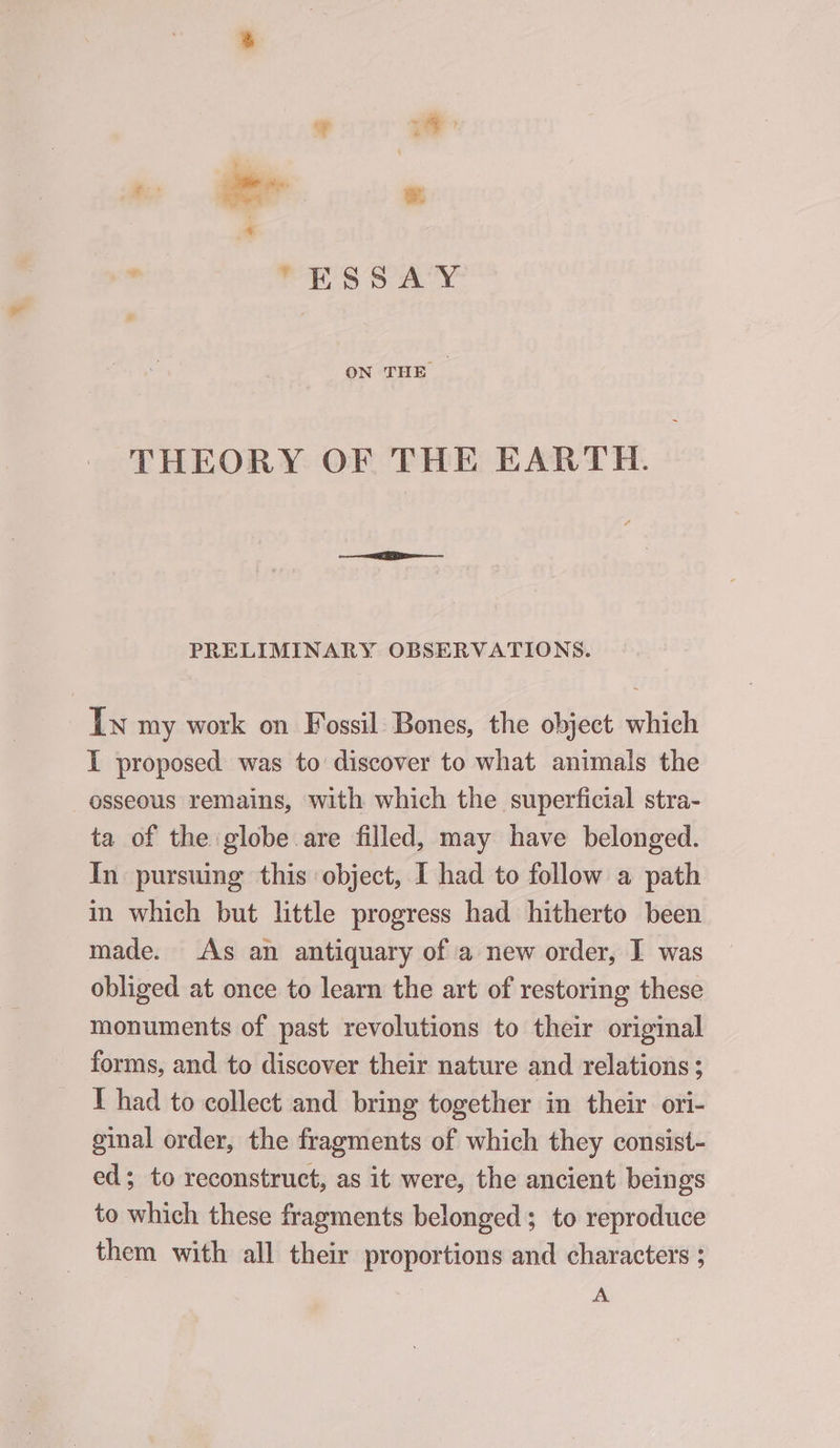 : “ESSAY ON THE | THEORY OF THE EARTH. PRELIMINARY OBSERVATIONS. Iw my work on Fossil Bones, the object which I proposed was to discover to what animals the osseous remains, with which the superficial stra- ta of the globe are filled, may have belonged. In pursuing this object, I had to follow a path in which but little progress had hitherto been made. As an antiquary of a new order, I was obliged at once to learn the art of restoring these monuments of past revolutions to their original forms, and to discover their nature and relations ; T had to collect and bring together in their ori- ginal order, the fragments of which they consist- ed; to reconstruct, as it were, the ancient beings to which these fragments belonged; to reproduce them with all their proportions and characters ; A