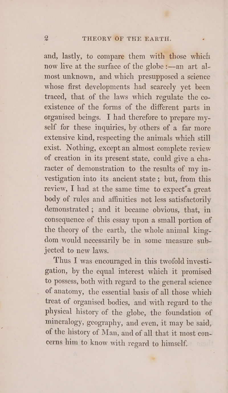 and, lastly, to compare them with those which now live at the surface of the globe :—an art al- most unknown, and which presupposed a science whose first. developments had scarcely yet been traced, that of the laws which regulate the co- existence of the forms of the different parts in organised beings. I had therefore to prepare my- self for these inquiries, by others of a far more extensive kind, respecting the animals which still exist. Nothing, except an almost complete review of creation in its present state, could give a cha- racter of demonstration to the results of my in- vestigation into its ancient state; but, from this review, I had at the same time to expect’a great body of rules and affinities not less satisfactorily demonstrated ; and it became obvious, that, in consequence of this essay upon a small portion of the theory of the earth, the whole animal king- dom would necessarily be in some measure sub- jected to new laws. Thus I was encouraged in this twofold investi- gation, by the equal interest which it promised to possess, both with regard to the general science of anatomy, the essential basis of all those which treat of organised bodies, and with regard to the physical history of the globe, the foundation of mineralogy, geography, and even, it may be said, of the history of Man, and of all that it most con- cerns him to know with regard to himself.