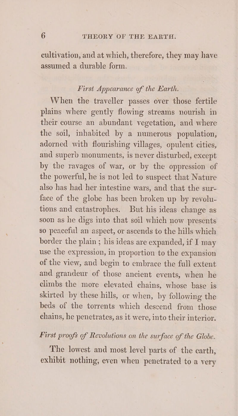 cultivation, and at which, therefore, they may have assumed a durable form. Furst Appearance of the Earth. When the traveller passes over those fertile plains where gently flowing streams nourish in their course an abundant vegetation, and where the soil, inhabited by a numerous population, adorned with flourishing villages, opulent cities, and superb monuments, is never disturbed, except by the ravages of war, or by the oppression of the powerful, he is not led to suspect that Nature also has had her intestine wars, and that the sur- face of the globe has been broken up by revolu- tions and catastrophes. But his ideas change as soon as he digs into that soil which now presents so peaceful an aspect, or ascends to the hills which border the plain ; his ideas are expanded, if I may use the expression, in proportion to the expansion of the view, and begin to embrace the full extent and grandeur of those ancient events, when he climbs the more elevated chains, whose base is skirted by these hills, or when, by following the beds of the torrents which descend from those chains, he penetrates, as it were, into their interior. First proofs of Revolutions on the surface of the Globe. The lowest and most level parts of the earth, exhibit nothing, even when penetrated to a very