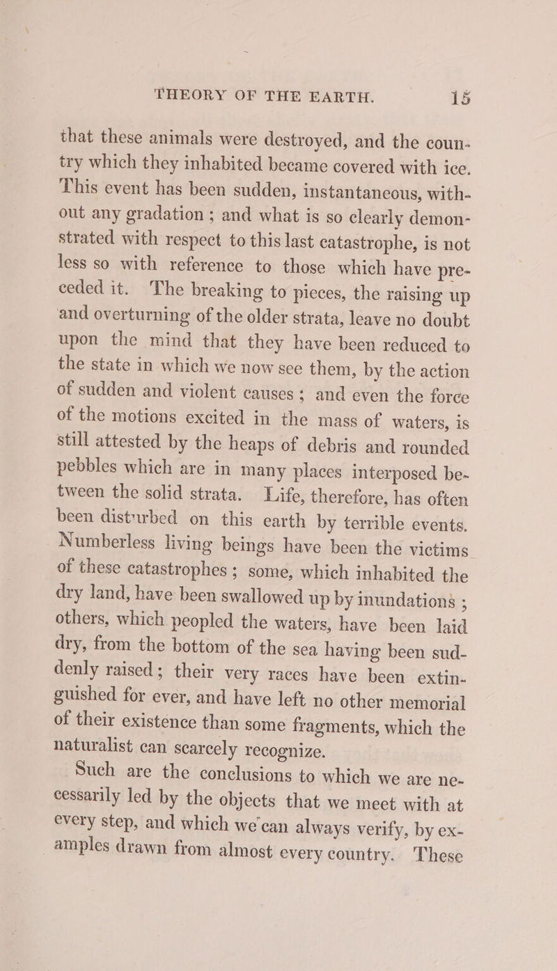 that these animals were destroyed, and the coun- try which they inhabited became covered with ice. This event has been sudden, instantaneous, with- out any gradation ; and what is so clearly demon- strated with respect to this last catastrophe, is not less so with reference to those which have pre- ceded it. The breaking to picces, the raising up and overturning of the older strata, leave no doubt upon the mind that they have been reduced to the state in which we now see them, by the action of sudden and violent causes ; and even the force of the motions excited in the mass of waters, is still attested by the heaps of debris and rounded pebbles which are in many places interposed be- tween the solid strata. Life, therefore, has often been disturbed on this earth by terrible events. _Numberless living beings have been the victims. of these catastrophes ; some, which inhabited the dry land, have been swallowed up by inundations ; others, which peopled the waters, have been laid dry, from the bottom of the sea having been sud- denly raised; their very races have been extin. guished for ever, and have left no other memorial of their existence than some fragments, which the naturalist can scarcely recognize. Such are the conclusions to which we are ne- cessarily led by the objects that we mect with at every step, and which we'can always verify, by ex- amples drawn from almost every country. These