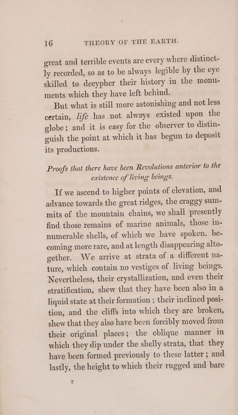 great and terrible events are every where distinct- ly recorded, so as to be always legible by the eye skilled to decypher their history in the monu- ments which they have left behind. But what is still more astonishing and not less certain, life has not always existed upon the globe; and it is easy for the observer to distin- ouish the point at which it has begun to deposit its productions. Proofs that there have been Revolutions anterior to the existence of living beng’s. If we ascend to higher points of elevation, and advance towards the great ridges, the craggy sum- mits of the mountain chains, we shall presently find those remains of marine animals, those in- numerable shells, of which we have spoken, be- coming more rare, and at length disappearing alto- gether. We arrive at strata of a different na- ture, which contain no vestiges of living beings. Nevertheless, their crystallization, and even their stratification, shew that they have been also in a liquid state at their formation ; their inclined posi- tion, and the cliffs into which they are broken, shew that they also have been forcibly moved from their original places; the oblique manner in which they dip under the shelly strata, that they ‘have been formed previously to these latter; and lastly, the height to which their rugged and bare a