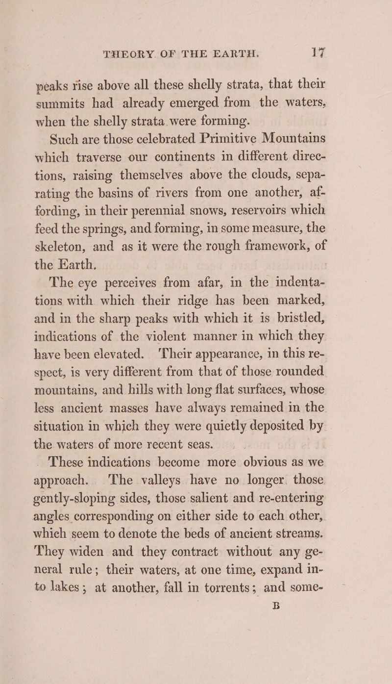 peaks rise above all these shelly strata, that their summits had already emerged from the waters, when the shelly strata were forming. Such are those celebrated Primitive Mountains which traverse our continents in different direc- tions, raising themselves above the clouds, sepa- rating the basins of rivers from one another, af- fording, in their perennial snows, reservoirs which feed the springs, and forming, in some measure, the skeleton, and as it were the rough framework, of the Earth. | The eye perceives from afar, in the indenta- tions with which their ridge has been marked, and in the sharp peaks with which it is bristled, indications of the violent manner in which they have been elevated. ‘Their appearance, in this re- spect, is very different from that of those rounded mountains, and hills with long flat surfaces, whose less ancient masses have always remained in the. situation in which they were quietly deposited by the waters of more recent seas. _ These indications become more obvious as we approach. The valleys have no longer. those gently-sloping sides, those salient and re-entering angles corresponding on either side to each other, which seem to denote the beds of ancient streams. They widen and they contract without any ge- neral rule; their waters, at one time, expand in- to lakes; at another, fall in torrents; and some- B
