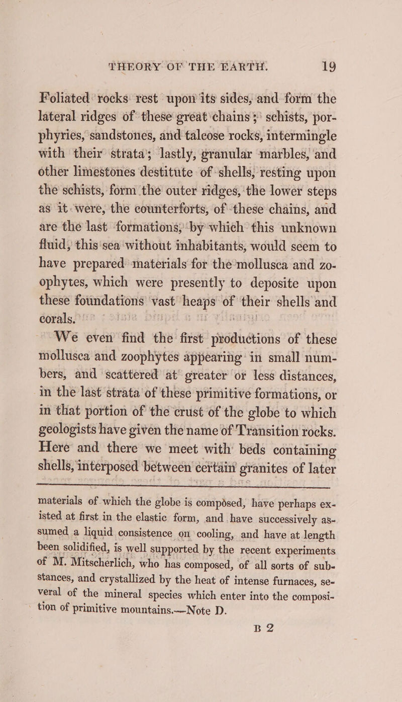 Foliated rocks rest upon its sides, and form the lateral ridges of these great chains &gt; schists, por- phyries, sandstones, and talcose rocks, intermingle with their strata’; lastly, granular marbles, and other limestones destitute of shells, resting upon the schists, form ‘the outer ridges, the lower steps as it were, the counterforts, of these chains, and are the last ‘formations; by which this unknown fluid, this sea without inhabitants, would seem to have prepared materials for the mollusca and zo- ophytes, which were presently to deposite upon these foundations vast heaps of their shells and corals. Na Dip a nf VAE We even find the first productions of these mollusea and zoophytes appearing in small num- bers, and scattered at’ greater or less distances, in the last strata of these primitive formations, or in that portion of the crust of the globe to which geologists have given the name of Transition rocks. Here and there we meet with beds containing shells, interposed between certain granites of later materials of which the globe is composed, have perhaps ex- isted at first in the elastic form, and have successively as- sumed a liquid consistence on cooling, and have at length been solidified, is well supported by the recent experiments of M. Mitscherlich, who has composed, of all sorts of sub- stances, and crystallized by the heat of intense furnaces, se- veral of the mineral species which enter into the composi- _ tion of primitive mountains.—Note D. B 2