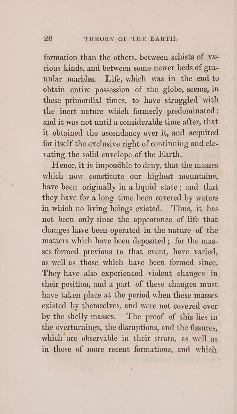 formation than the others, between schists of va- rious kinds, and between some newer beds of gra- nular marbles. Life, which was in the end to obtain entire possession of the globe, seems, in these primordial times, to have struggled with the inert nature which formerly predominated ; and it was not until a considerable time after, that it obtained the ascendancy over it, and acquired for itself the exclusive right of continuing and ele- vating the solid envelope of the Earth. Hence, it is impossible to deny, that the masses which now constitute our highest mountains, have been originally in a liquid state; and that they have for a long time been covered by waters in which no living beings existed. Thus, it has not been only since the appearance of life that changes have been operated in the nature of the matters which have been deposited ; for the mas- ses formed previous to that event, have varied, as well as those which have been formed since. They have also experienced violent changes in their position, and a part of these changes must have taken place at the period when these masses existed by themselves, and were not covered over by the shelly masses. The proof of this lies in the overturnings, the disruptions, and the fissures, which are observable in their strata, as well as in those of more recent formations, and which