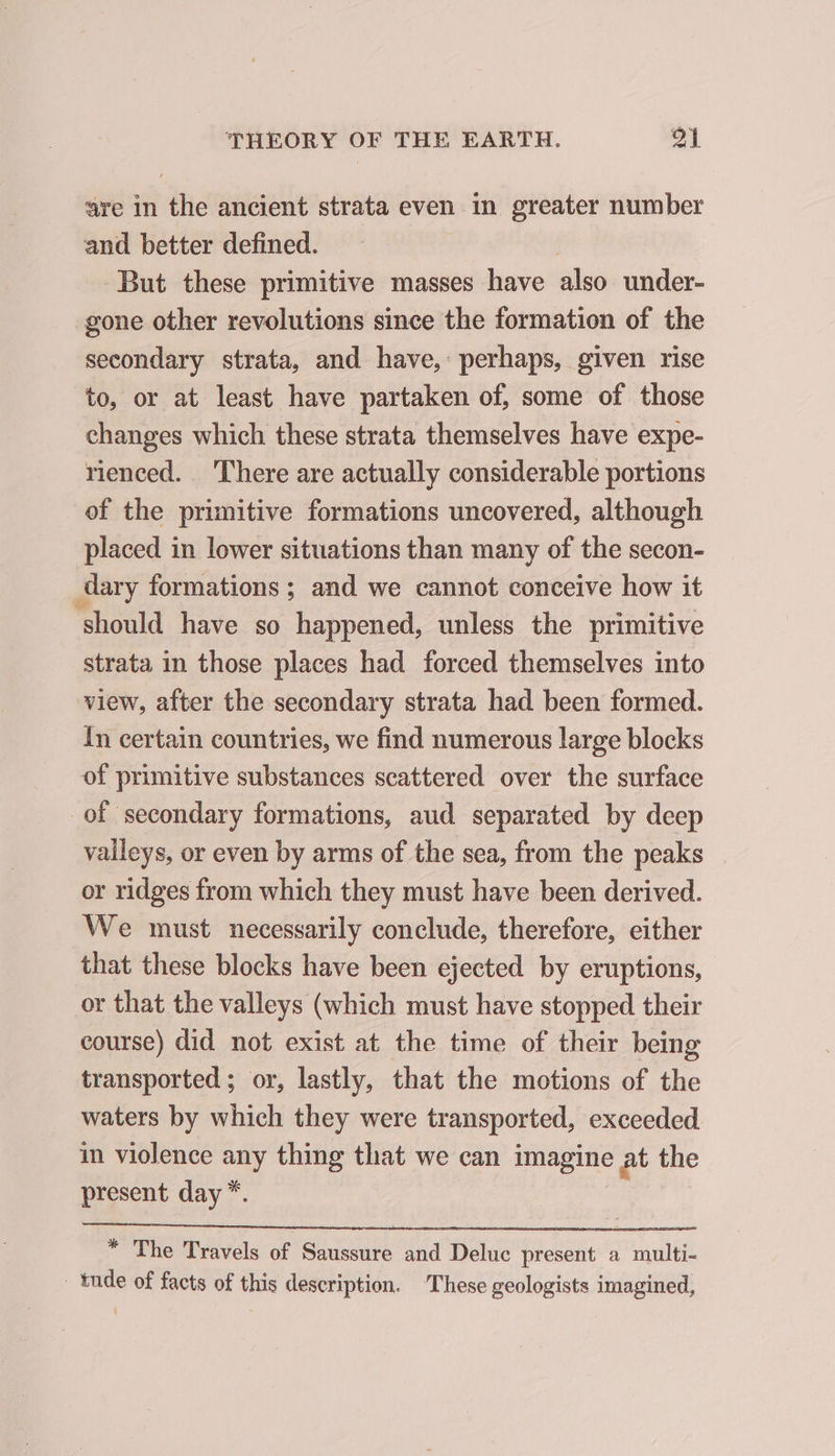 are in the ancient strata even in greater number and better defined. But these primitive masses have also under- gone other revolutions since the formation of the secondary strata, and have, perhaps, given rise to, or at least have partaken of, some of those changes which these strata themselves have expe- rienced. There are actually considerable portions of the primitive formations uncovered, although placed in lower situations than many of the secon- dary formations ; and we cannot conceive how it should have so happened, unless the primitive strata in those places had forced themselves into view, after the secondary strata had been formed. In certain countries, we find numerous large blocks of primitive substances scattered over the surface of secondary formations, aud separated by deep valleys, or even by arms of the sea, from the peaks or ridges from which they must have been derived. We must necessarily conclude, therefore, either that these blocks have been ejected by eruptions, or that the valleys (which must have stopped their course) did not exist at the time of their being transported; or, lastly, that the motions of the waters by which they were transported, exceeded in violence any thing that we can imagine at the present day *. * The Travels of Saussure and Deluc present a multi- _tnde of facts of this description. These geologists imagined,