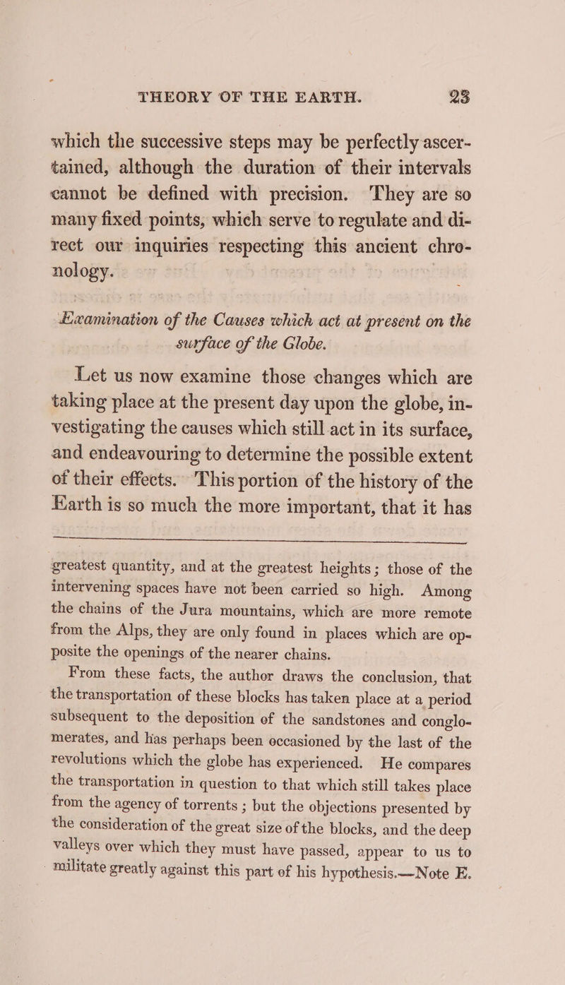 which the successive steps may be perfectly ascer- tained, although the duration of their intervals cannot be defined with precision. ‘They are so many fixed points, which serve to regulate and di- rect our inquiries respecting this ancient chro- nology. &gt; | 3 | ÆExamination of the Causes which act at present on the surface of the Globe. Let us now examine those changes which are taking place at the present day upon the globe, in- vestigating the causes which still act in its surface, and endeavouring to determine the possible extent of their effects. This portion of the history of the Earth is so much the more important, that it has a greatest quantity, and at the greatest heights; those of the intervening spaces have not been carried so high. Among the chains of the Jura mountains, which are more remote from the Alps, they are only found in places which are op- posite the openings of the nearer chains. From these facts, the author draws the conclusion, that the transportation of these blocks has taken place at a period subsequent to the deposition of the sandstones and conglo- merates, and has perhaps been occasioned by the last of the revolutions which the globe has experienced. He compares the transportation in question to that which still takes place from the agency of torrents ; but the objections presented by the consideration of the great size of the blocks, and the deep valleys over which they must have passed, appear to us to _ militate greatly against this part ef his hypothesis.—Note E.