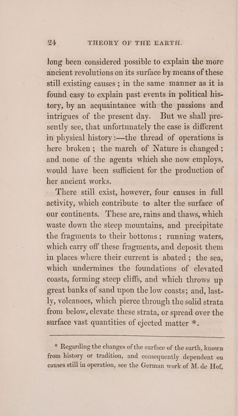 tong been considered possible to explain the more ancient revolutions on its surface by means of these still existing causes ; in the same manner as it 15 found easy to explain past events in political his- tory, by an acquaintance with the passions and intrigues of the present day. But we shall pre- sently see, that unfortunately the case is different in physical history :—the thread of operations is here broken; the march of Nature is changed ; and none of the agents which she now employs, would have been sufficient for the production of her ancient works. There still exist, however, four causes in full activity, which contribute to alter the surface of our continents. These are, rains and thaws, which waste down the steep mountains, and precipitate the fragments to their bottoms; running waters, which carry off these fragments, and deposit them in places where their current is abated; the sea, which undermines the foundations of elevated coasts, forming steep cliffs, and which throws up great banks of sand upon the low coasts; and, last- ly, voleanoes, which pierce through the solid strata from below, elevate these strata, or spread over the surface vast quantities of ejected matter *. SNE: RL eS 2280 * Regarding the changes of the surface of the earth, known : from. history or tradition, and consequently dependent on causes still in operation, see the German work of M. de Hof,