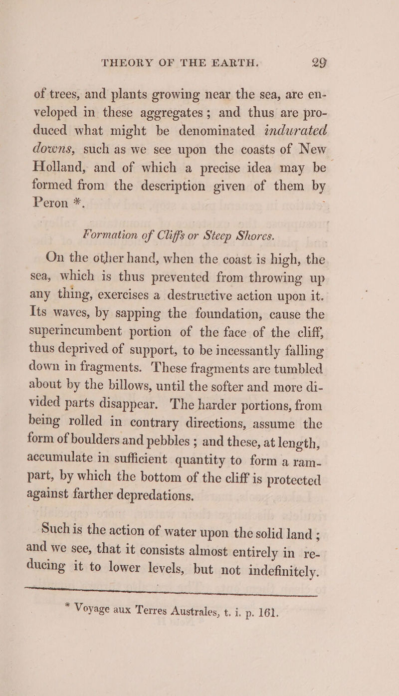 of trees, and plants growing near the sea, are en- veloped in these aggregates ; and thus are pro- duced what might be denominated indurated downs, such as we see upon the coasts of New. Holland, and of which a precise idea may be formed from the description given of them by Peron *. à Formation of Cliffs or Steep Shores. On the otlier hand, when the coast is high, the sea, which is thus prevented from throwing up any thing, exercises a destructive action upon it. Its waves, by sapping the foundation, cause the superincumbent portion of the face of the cliff, thus deprived of support, to be incessantly falling down in fragments. These fragments are tumbled about by the billows, until the softer and more di- vided parts disappear. The harder portions, from being rolled in contrary directions, assume the form of boulders and pebbles ; and these, at length, accumulate in sufficient quantity to form a ram- part, by which the bottom of the cliff is protected against farther depredations. ‘Such is the action of water upon the solid land ; and we see, that it consists almost entirely in re- ducing it to lower levels, but not indefinitely. FF enna ee eo ey feel &lt; “ Voyage aux Terres Australes, t. i. p. 161.