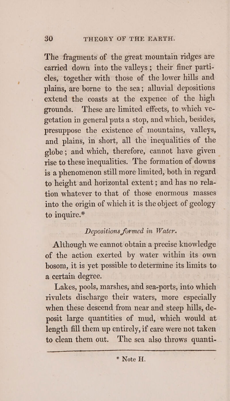 The fragments of the great mountain ridges are carried down into the valleys; their finer parti- cles, together with those of the lower hills and plains, are borne to the sea; alluvial depositions extend the coasts at the expence of the high grounds. These are limited effects, to which ve- getation in general puts a stop, and which, besides, presuppose the existence of mountains, valleys, and plains, in short, all the inequalities of the globe ; and which, therefore, cannot have given rise to these inequalities. The formation of downs is a phenomenon still more limited, both in regard to height and horizontal extent ; and has no rela- tion whatever to that of those enormous masses into the origin of which it is the object of geology to inquire.* Depositions formed in Water. Although we cannot obtain a precise knowledge of the action exerted by water within its own bosom, it is yet possible to determine its limits to a certain degree. Lakes, pools, marshes, and sea-ports, into which rivulets discharge their waters, more especially when these descend from near and steep hills, de- posit large quantities of mud, which would at length fill them up entirely, if care were not taken to clean them out. The sea also throws quanti-