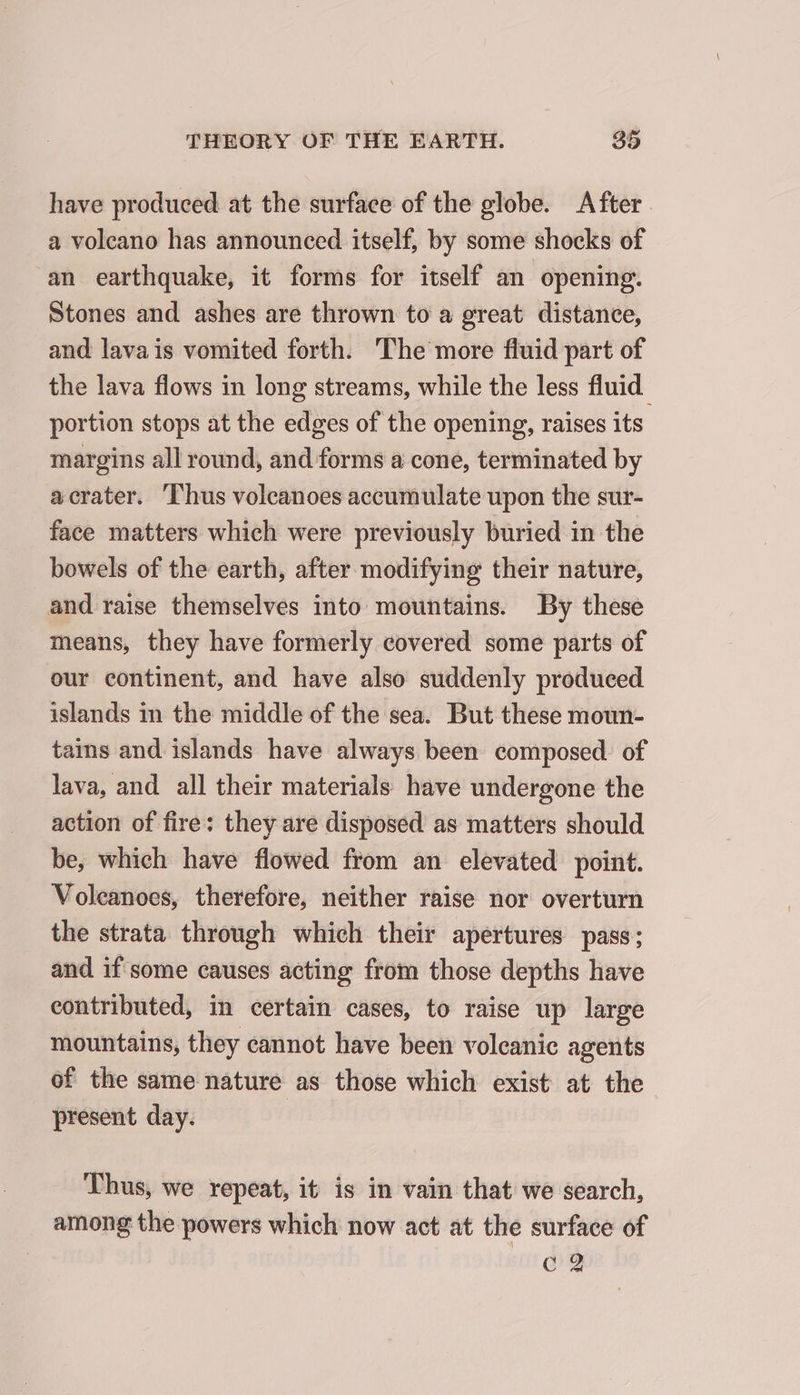 have produced at the surface of the globe. After a volcano has announced itself, by some shocks of an earthquake, it forms for itself an opening. Stones and ashes are thrown to a great distance, and lava is vomited forth. The more fluid part of the lava flows in long streams, while the less fluid portion stops at the edges of the opening, raises its margins all round, and forms a cone, terminated by acrater. ‘Thus volcanoes accumulate upon the sur- face matters which were previously buried in the bowels of the earth, after modifying their nature, and raise themselves into mountains. By these means, they have formerly covered some parts of our continent, and have also suddenly produced islands in the middle of the sea. But these moun- tains and islands have always been composed. of lava, and all their materials have undergone the action of fire: they are disposed as matters should be, which have flowed from an elevated point. Voleanoes, therefore, neither raise nor overturn the strata through which their apertures pass; and if some causes acting from those depths have contributed, in certain cases, to raise up large mountains, they cannot have been volcanic agents of the same nature as those which exist at the present day. Thus, we repeat, it is in vain that we search, among the powers which now act at the surface of ca