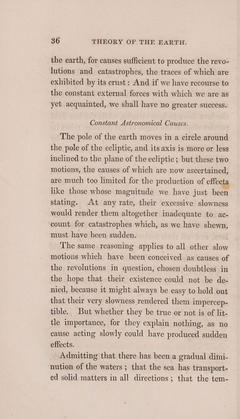 _the earth, for causes sufficient to produce the revo- lutions and catastrophes, the traces of which are exhibited. by its crust: And if we have recourse to the constant external forees with which we are as yet acquainted, we shall have no greater success. _ Constant Astronomical Causes. The pole of the earth moves in a circle around the pole of the ecliptic, and its axis is more or less inclined to the plane of the ecliptic; but these two motions, the causes of which are now ascertained, are much too limited for the production of effects like those whose magnitude we have just been stating. At any rate, their excessive slowness would render them altogether inadequate to ac- ‘count for catastrophes which, as we have shewn, must have been sudden. | | The same reasoning applies to all other Fo motions which have been conceived as causes of the revolutions in question, chosen doubtless in the hope that their existence could not be de- nied, because it might always be easy to hold out that their very slowness rendered them impercep- tible. But whether they be true or not is of lit- tle importance, for they explain nothing, as no cause acting slowly could have produced sudden effects. _ Admitting that there has been a gradual dimi- nution of the waters ; that the sea has transport- ed solid matters in all directions; that the tem-