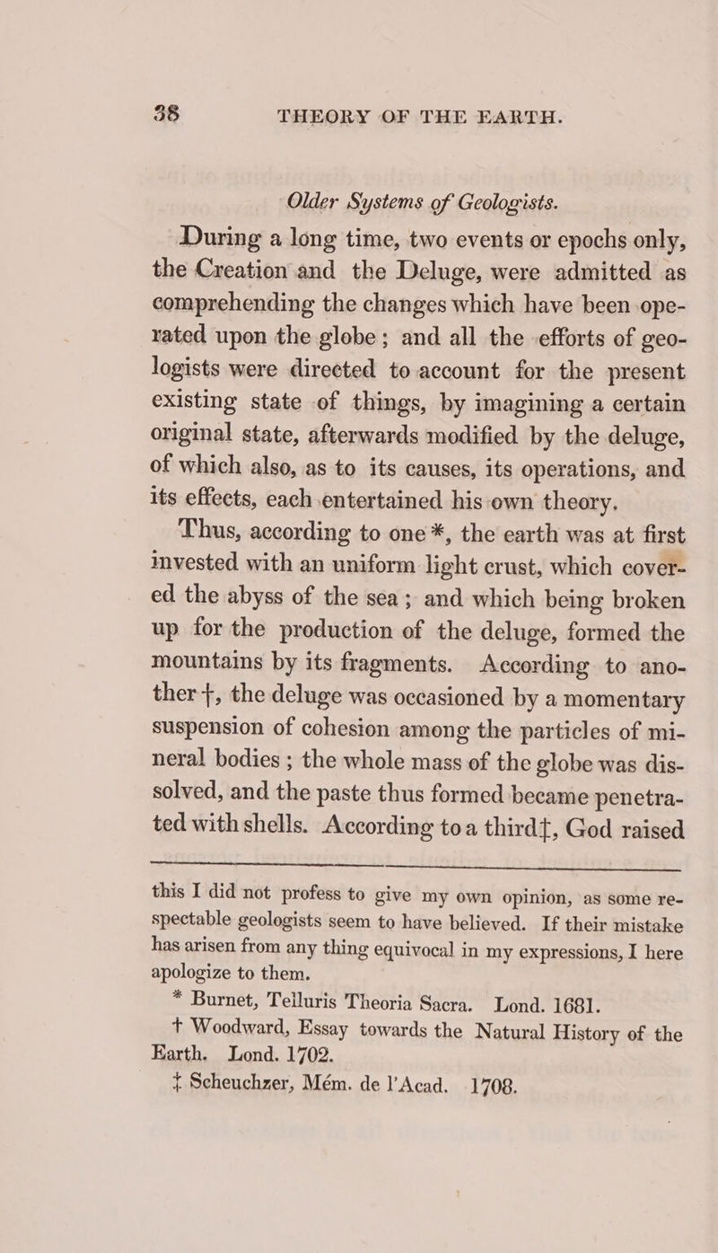 Older Systems of Geologists. During a long time, two events or epochs only, the Creation and the Deluge, were admitted as comprehending the changes which have been ope- rated upon the globe; and all the efforts of geo- logists were directed to account for the present existing state of things, by imagining a certain original state, afterwards modified by the deluge, of which also, as to its causes, its operations, and its effects, each entertained his ‘own theory. Thus, according to one *, the earth was at first invested with an uniform light crust, which cover- ed the abyss of the sea; and which being broken up for the production of the deluge, formed the mountains by its fragments. According to ano- ther +, the deluge was occasioned by a momentary suspension of cohesion among the particles of mi- neral bodies ; the whole mass of the globe was dis- solved, and the paste thus formed became penetra- ted with shells. According toa third}, God raised this I did not profess to give my Own opinion, as some re- spectable geologists seem to have believed. If their mistake has arisen from any thing equivocal in my expressions, I here apologize to them. * Burnet, Telluris Theoria Sacra. Lond. 1681. t Woodward, Essay towards the Natural History of the Earth. Lond. 1702. = Scheuchzer, Mém. de l'Acad. 1708.