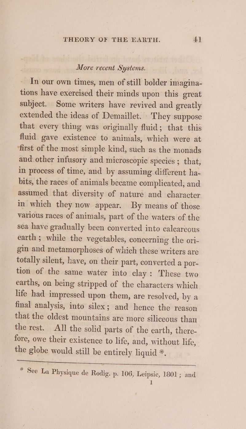 More recent Systems. In our own times, men of still bolder imagina- tions have exercised their minds upon this great subject. Some writers have revived and greatly extended the ideas of Demaillet. : They suppose that every thing was originally fluid; that this fluid gave existence to animals, which were at ‘first of the most simple kind, such as the monads and other infusory and microscopic species ; that, in process of time, and by assuming different ha- bits, the races of animals became complicated, and assumed that diversity of nature and character in which they now appear. By means of those various races of animals, part of the waters of the sea have gradually been converted into calcareous earth ; while the vegetables, concerning the ori- gin and metamorphoses of which these writers are totally silent, have, on their part, converted a por- tion of the same water into clay: These two earths, on being stripped of the characters which life had impressed upon them, are resolved, by a final analysis, into silex; and hence the reason that the oldest mountains are more siliceous than the rest. All the solid parts of the earth, there- _ fore, owe their existence to life, and, without life, the globe would still be entirely liquid *. 7. * See La Physique de Rodig. p. 106, Leipsic, 1801 ; and | I