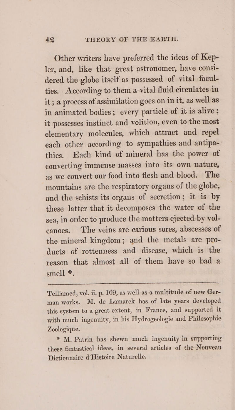 Other writers have preferred the ideas of Kep- ler, and, like that great astronomer, have consi- dered the globe itself as possessed of vital facul- ties. According to them a vital fluid circulates in it; a process of assimilation goes on in it, as well as in animated bodies; every particle of it is alive ; it possesses instinct and volition, even to the most elementary molecules, which attract and repel each other according to sympathies and antipa- thies. Each kind of mineral has the power of converting immense masses into its own nature, as we convert our food into flesh and blood. The mountains are the respiratory organs of the globe, and the schists its organs of secretion; it 1s by these latter that it decomposes the water of the sea, in order to produce the matters ejected by vol- canoes. The veins are carious sores, abscesses of the mineral kingdom; and the metals are pro- ducts of rottenness and disease, which is the reason that almost all of them have so bad a smell *. Telliamed, vol. ii. p. 169, as well as a multitude of new Ger- man works. M. de Lamarck has of late years developed this system to a great extent, in France, and supported it with much ingenuity, in his Hydrogeologie and Philosophie Zoologique. * M. Patrin has shewn much ingenuity in supporting these fantastical ideas, in several articles of the Nouveau Dictionnaire d’Histoire Naturelle.