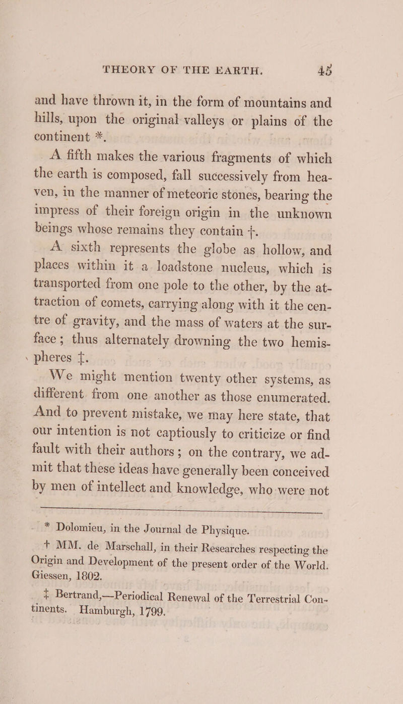 a and have thrown it, in the form of mountains and hills, upon the original valleys or plains of the continent *, | | ru _ À fifth makes the various fragments of which the earth is composed, fall successively from hea- ven, in the manner of meteoric stones, bearing the impress of their foreign origin in the unknown beings whose remains they contain +. À sixth represents the globe as hollow, and places within it a loadstone nucleus, which is transported from one pole to the other, by the at- traction of comets, carrying along with it the cen- tre of gravity, and the mass of waters at the sur- face; thus alternately drowning the two hemis- pheres f. 3 : | We might mention twenty other systems, as différent. from one another as those enumerated. And to prevent mistake, we may here state, that our intention is not captiously to criticize or find fault with their authors ; on the contrary, we ad- mit that these ideas have generally been conceived by men of intellect and knowledge, who were not Mt Bee Pe 2 7 * Dolomieu, in the J ournal de Physique. + MM. de Marschall, in their Researches respecting the Origin and Development of the present order of the World. Giessen, 1802. ; + Bertrand, —Periodical Renewal of the Terrestrial Con- tinents. Hamburgh, 1799. |