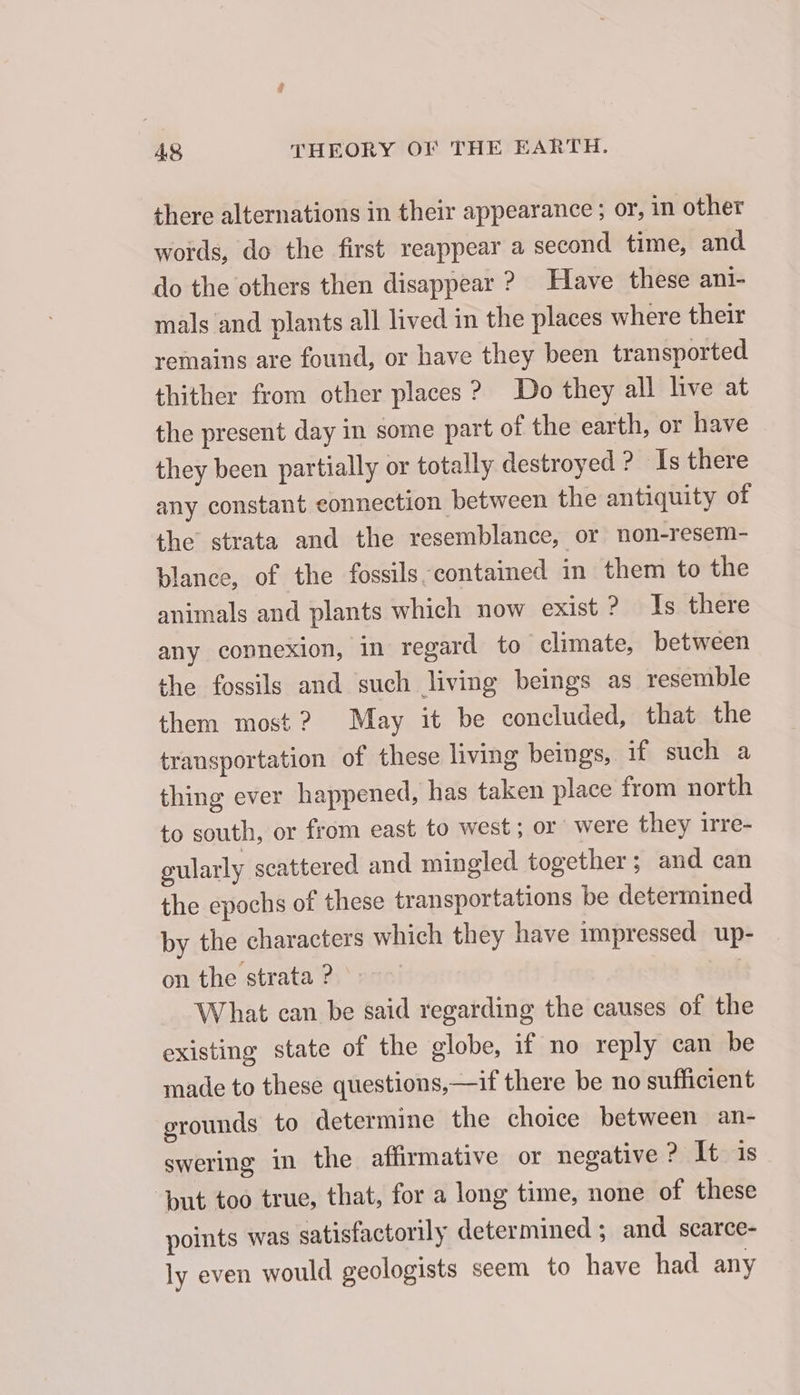 there alternations in their appearance; or, in other words, do the first reappear a second time, and do the others then disappear ? Have these ani- mals and plants all lived in the places where their remains are found, or have they been transported thither from other places ? Do they all live at the present day in some part of the earth, or have they been partially or totally destroyed ? Is there any constant connection between the antiquity of the strata and the resemblance, or non-resem- blance, of the fossils contained in them to the animals and plants which now exist? Is there any connexion, in regard to climate, between the fossils and such living beings as resemble them most ? May it be concluded, that the transportation of these living beings, if such a thing ever happened, has taken place from north to south, or from east to west; or were they irre- gularly scattered and mingled together; and can the epochs of these transportations be determined by the characters which they have impressed up- on the strata ? | What can be said regarding the causes of the existing state of the globe, if no reply can be made to these questions, —if there be no sufficient grounds to determine the choice between an- swering in the affirmative or negative ? It is ‘but too true, that, for a long time, none of these points was satisfactorily determined ; and scarce- ly even would geologists seem to have had any