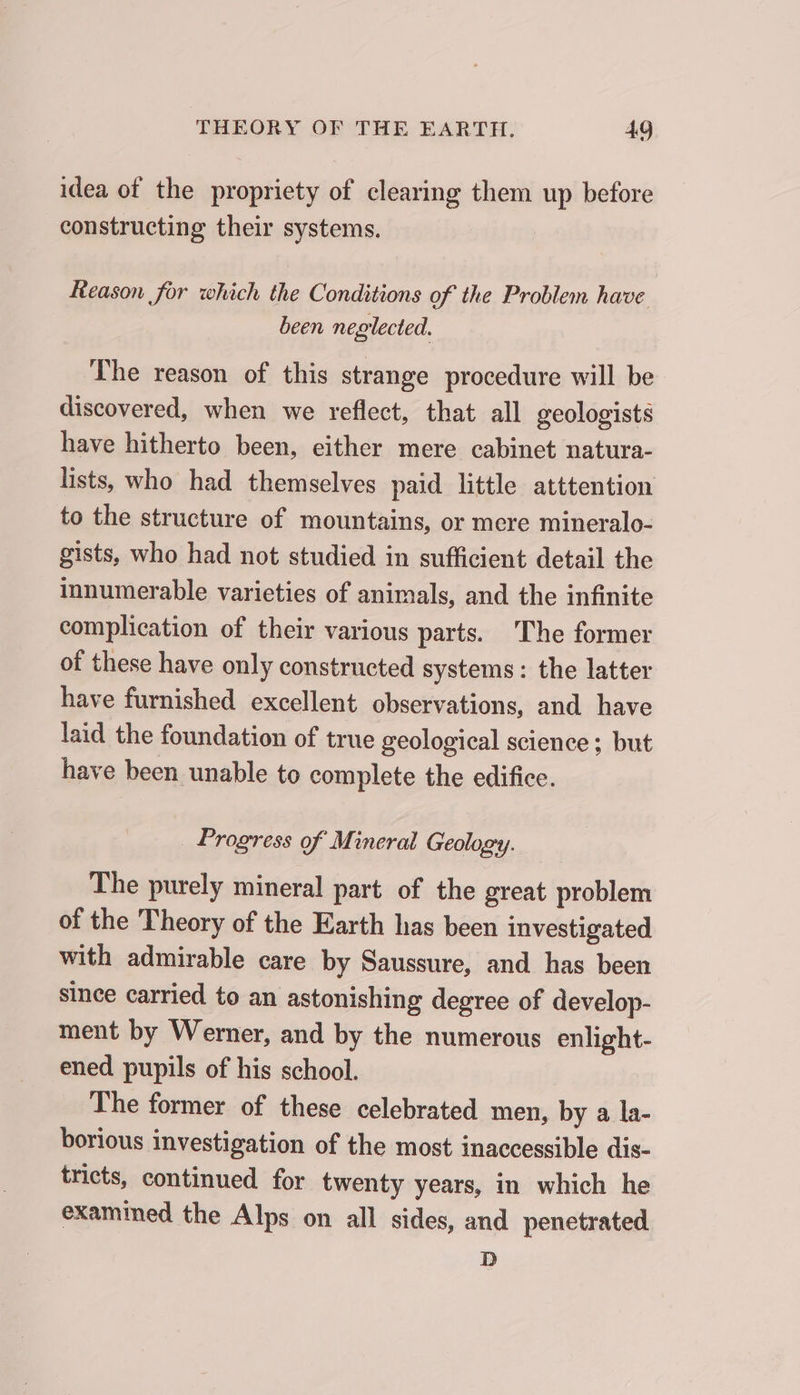 idea of the propriety of clearing them up before constructing their systems. Reason for which the Conditions of the Problem have been neglected. The reason of this strange procedure will be discovered, when we reflect, that all geologists have hitherto been, either mere cabinet natura- lists, who had themselves paid little atttention to the structure of mountains, or mere mineralo- gists, who had not studied in sufficient detail the innumerable varieties of animals, and the infinite complication of their various parts. The former of these have only constructed systems: the latter have furnished excellent observations, and have laid the foundation of true geological science; but have been unable to complete the edifice. Progress of Mineral Geology. The purely mineral part of the great problem of the Theory of the Earth has been investigated with admirable care by Saussure, and has been since carried to an astonishing degree of develop- ment by Werner, and by the numerous enlight- ened pupils of his school. The former of these celebrated men, by a la- borious investigation of the most inaccessible dis- tricts, continued for twenty years, in which he examined the Alps on all sides, and penetrated D