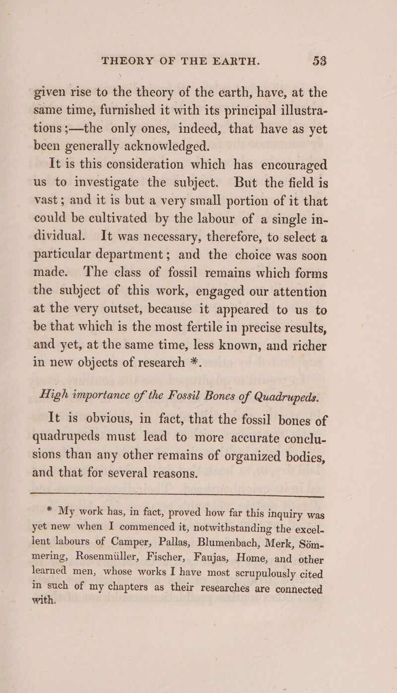 given rise to the theory of the earth, have, at the same time, furnished it with its principal illustra- tions ;—the only ones, indeed, that have as yet been generally acknowledged. It is this consideration which has encouraged us to investigate the subject. But the field is vast ; and it is but a very small portion of it that could be cultivated by the labour of a single in- dividual. It was necessary, therefore, to select a particular department; and the choice was soon made. The class of fossil remains which forms the subject of this work, engaged our attention at the very outset, because it appeared to us to be that which is the most fertile in precise results, and yet, at the same time, less known, and richer in new objects of research *. | High importance of the Fossil Bones of Quadrupeds. It is obvious, in fact, that the fossil bones of quadrupeds must lead to more accurate conclu- sions than any other remains of organized bodies, and that for several reasons. * My work has, in fact, proved how far this inquiry was yet new when I commenced it, notwithstanding the excel- lent labours of Camper, Pallas, Blumenbach, Merk, Sim- mering, Rosenmiiller, Fischer, Faujas, Home, and other renee men, whose works I have most scrupulously cited in such of my chapters as their researches are connected with.