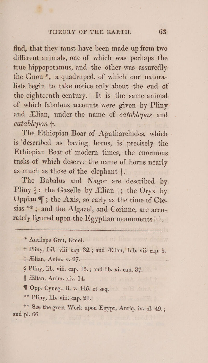 find, that they must have been made up from two different animals, one of which was perhaps the true hippopotamus, and the other was assuredly the Gnou *, a quadruped, of which our natura- lists begin to take notice only about the end of the eighteenth century. It is the same animal of which fabulous accounts were given by Pliny- and Ælian, under the name of catoblepas and catablepon +. The Ethiopian Boar of A gathinohedes: which is ‘described as having horns, is precisely the Ethiopian Boar of modern times, the enormous tusks of which deserve the name of horns nearly as much as those of the elephant f. The Bubalus and Nagor are described by Pliny { ; the Gazelle by Ælian |; the Oryx by Oppian @] ; the Axis, so early as the time of Cte- sias ** ; and the Algazel, and Corinne, are accu- rately figured upon the Hgyptian monuments++. a * Antilope Gnu, Gmel. t Pliny, Lib. viii. cap. 32.; and lian, Lib. vii. cap. 5. {-Atlian, Anim. v. 27. § Pliny, lib. viii. cap. 15. ; and lib. xi. cap. 37. || Ælian, Anim. xiv. 14. | I Opp. Cyneg., ii. v. 445. et seq. ** Pliny, lib. viii. cap. 21. tt See the great Work upon Egypt, Antiq. iv. pl. 49. ; and pl. 66.