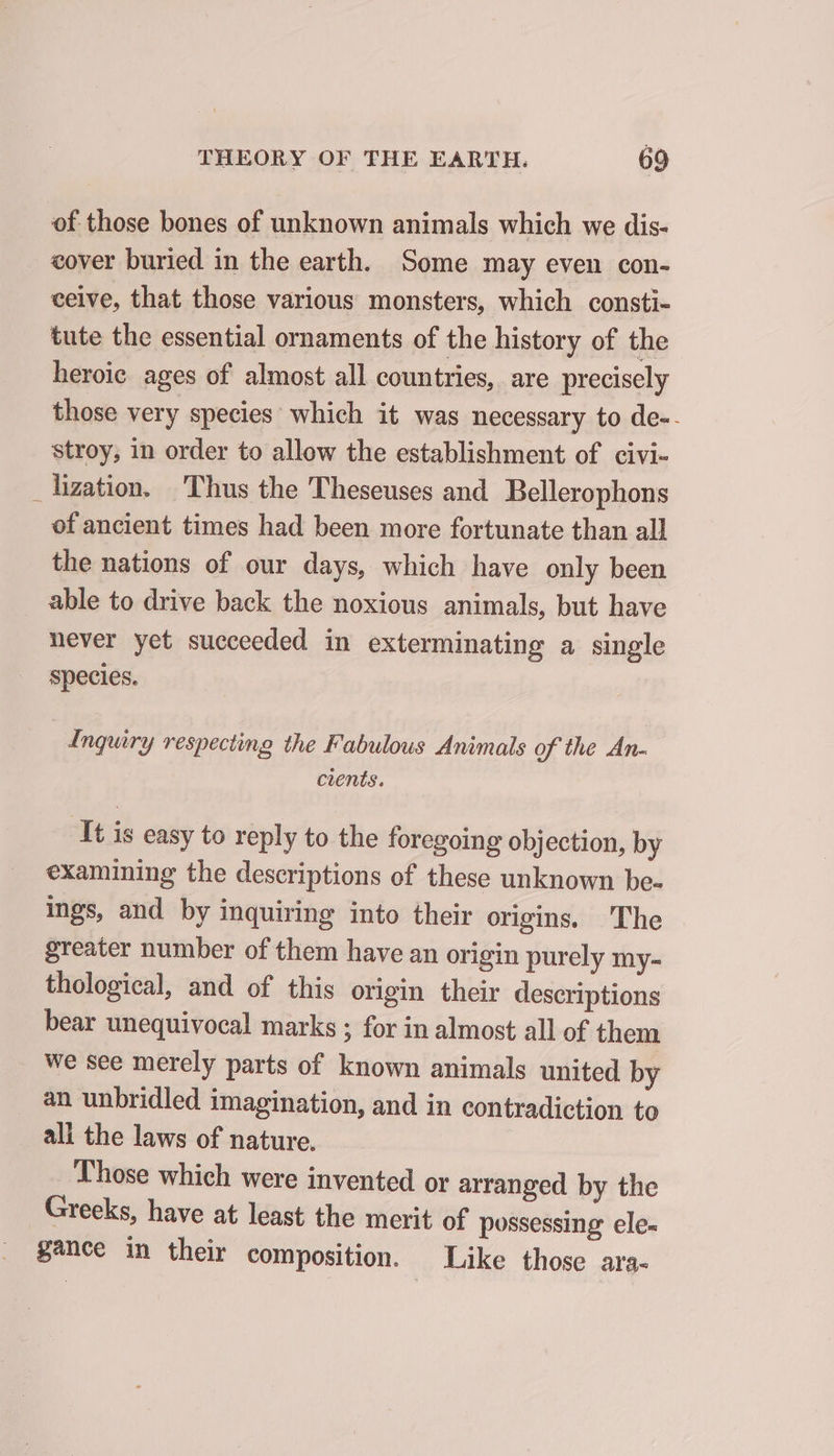 of those bones of unknown animals which we dis- cover buried in the earth. Some may even con- ceive, that those various monsters, which consti- tute the essential ornaments of the history of the heroic ages of almost all countries, are precisely those very species which it was necessary to de-. stroy, in order to allow the establishment of civi- _ lization. Thus the Theseuses and Bellerophons of ancient times had been more fortunate than all the nations of our days, which have only been able to drive back the noxious animals, but have never yet succeeded in exterminating a single species. Inguiry respecting the Fabulous Animals of the An- cients. It is easy to reply to the foregoing objection, by examining the descriptions of these unknown be- ings, and by inquiring into their origins. The greater number of them have an origin purely my- thological, and of this origin their descriptions bear unequivocal marks ; for in almost all of them we see merely parts of known animals united by an unbridled imagination, and in contradiction to ali the laws of nature. Those which were invented or arranged by the Greeks, have at least the merit of possessing ele- gance in their composition. Like those ara-