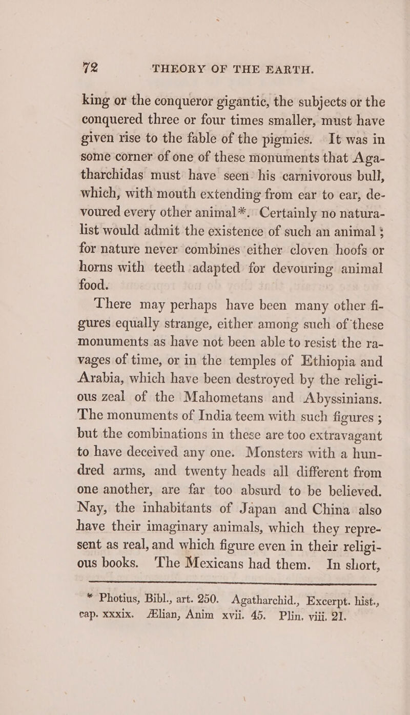 king or the conqueror gigantic, the subjects or the conquered three or four times smaller, must have given rise to the fable of the pigmies. It was in some corner of one of these monuments that Aga- tharchidas must have seen: his carnivorous bull, which, with mouth extending from ear to ear, de- voured every other animal*. Certainly no natura- list would admit the existence of such an animal ; for nature never combines ‘either cloven hoofs or horns with teeth adapted for devouring animal food. There may perhaps have been many other fi- gures equally strange, either among such of these monuments as have not been able to resist the ra- vages of time, or in the temples of Ethiopia and Arabia, which have been destroyed by the religi- ous zeal of the Mahometans and Abyssinians. The monuments of India teem with such figures ; but the combinations in these are too extravagant to have deceived any one. Monsters with a hun- dred arms, and twenty heads all different from one another, are far too absurd to be believed. Nay, the inhabitants of Japan and China also have their imaginary animals, which they repre- sent as real, and which figure even in their religi- ous books. ‘The Mexicans had them. In short, * Photius, Bibl., art. 250. Agatharchid., Excerpt. hist., cap. xxxix. Ælian, Anim xvii. 45. Plin. viii, 21.