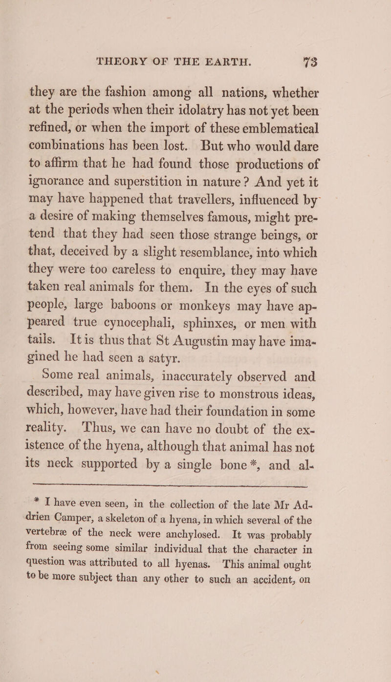 they are the fashion among all nations, whether at the periods when their idolatry has not yet been refined, or when the import of these emblematical combinations has been lost. But who would dare to affirm that he had found those productions of ignorance and superstition in nature? And yet it may have happened that travellers, influenced by a desire of making themselves famous, might pre- tend that they had seen those strange beings, or that, deceived by a slight resemblance, into which they were too careless to enquire, they may have taken real animals for them. In the eyes of such people, large baboons or monkeys may have ap- peared true cynocephali, sphinxes, or men with tails. Itis thus that St Augustin may have ima- gined he had seen a satyr. _ Some real animals, inaccurately observed and described, may have given rise to monstrous ideas, which, however, have had their foundation in some reality. ‘Thus, we can have no doubt of the ex- istence of the hyena, although that animal has not its neck supported by a single bone *, and al- * I have even seen, in the collection of the late Mr Ad- drien Camper, a skeleton of a hyena, in which several of the vertebra of the neck were anchylosed. It was probably from seeing some similar individual that the character in question was attributed to all hyenas. This animal ought to be more subject than any other to such an accident, on