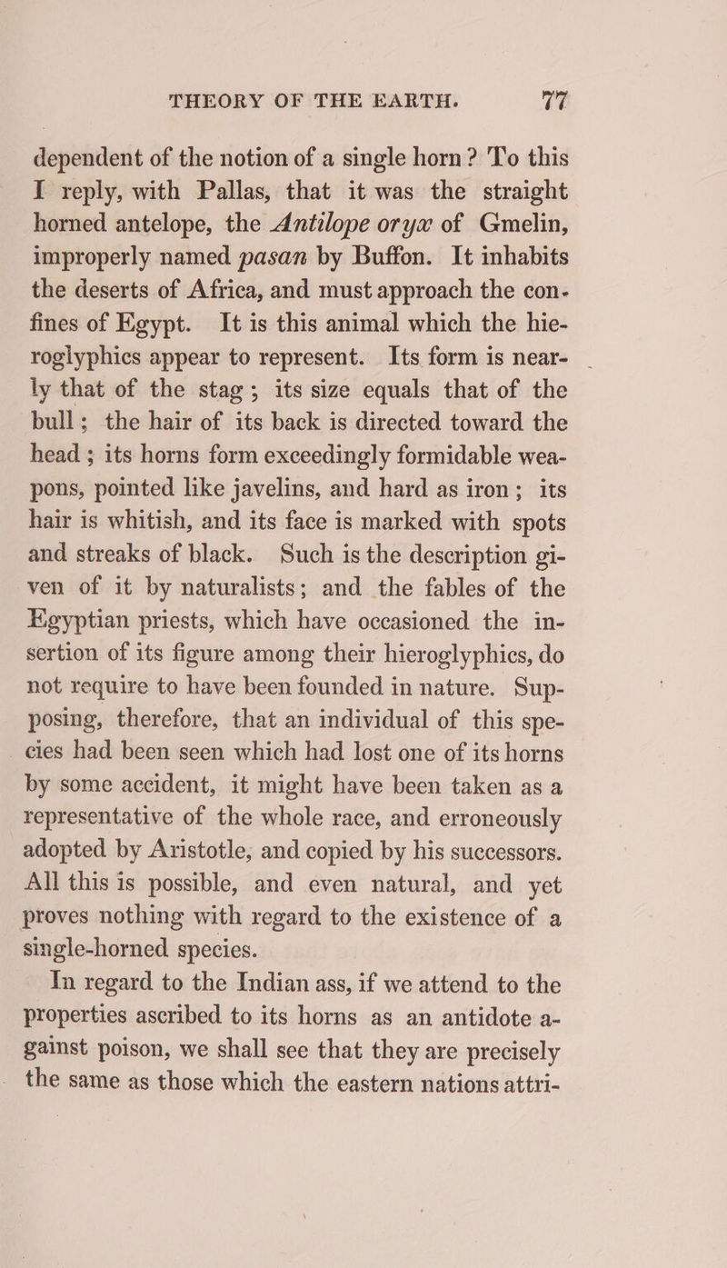 dependent of the notion of a single horn ? To this I reply, with Pallas, that it was the straight horned antelope, the Antilope oryx of Gmelin, improperly named pasan by Buffon. It inhabits the deserts of Africa, and must approach the con- fines of Egypt. It is this animal which the hie- roglyphics appear to represent. Its form is near- _ ly that of the stag; its size equals that of the bull; the hair of its back is directed toward the head ; its horns form exceedingly formidable wea- pons, pointed like javelins, and hard as iron; its hair is whitish, and its face is marked with spots and streaks of black. Such is the description gi- ven of it by naturalists; and the fables of the Egyptian priests, which have occasioned the in- sertion of its figure among their hieroglyphics, do not require to have been founded in nature. Sup- posing, therefore, that an individual of this spe- _ cies had been seen which had lost one of its horns by some accident, it might have been taken as a representative of the whole race, and erroneously adopted by Aristotle, and copied by his successors. All this is possible, and even natural, and yet proves nothing with regard to the existence of a single-horned species. In regard to the Indian ass, if we attend to the properties ascribed to its horns as an antidote a- gainst poison, we shall see that they are precisely _ the same as those which the eastern nations attri-