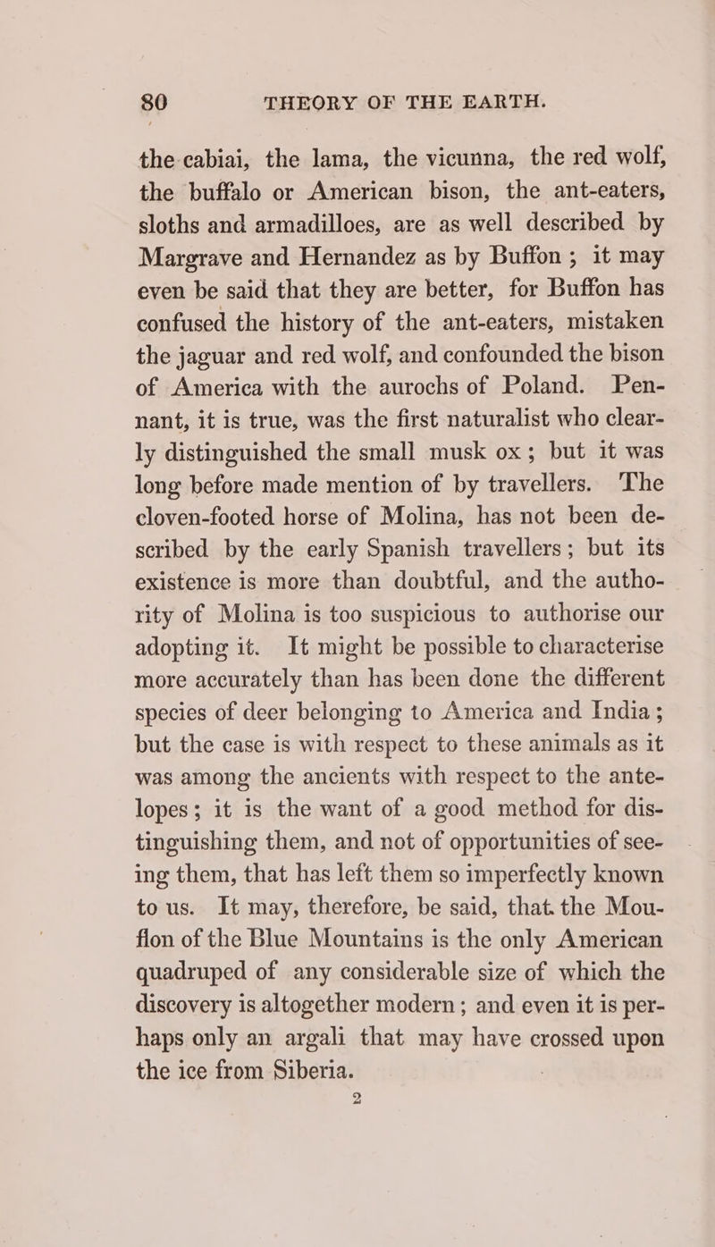 the cabiai, the lama, the vicunna, the red wolf, the buffalo or American bison, the ant-eaters, sloths and armadilloes, are as well described by Margrave and Hernandez as by Buffon ; it may even be said that they are better, for Buffon has confused the history of the ant-eaters, mistaken the jaguar and red wolf, and confounded the bison of America with the aurochs of Poland. Pen- nant, it is true, was the first naturalist who clear- ly distinguished the small musk ox; but it was long before made mention of by travellers. ‘The cloven-footed horse of Molina, has not been de- scribed by the early Spanish travellers; but its existence is more than doubtful, and the autho- rity of Molina is too suspicious to authorise our adopting it. It might be possible to characterise more accurately than has been done the different species of deer belonging to America and India ; but the case is with respect to these animals as it was among the ancients with respect to the ante- lopes; it is the want of a good method for dis- tinguishing them, and not of opportunities of see- ing them, that has left them so imperfectly known tous. It may, therefore, be said, that the Mou- fion of the Blue Mountains is the only American quadruped of any considerable size of which the discovery is altogether modern ; and even it is per- haps only an argali that may have crossed upon the ice from Siberia. 2