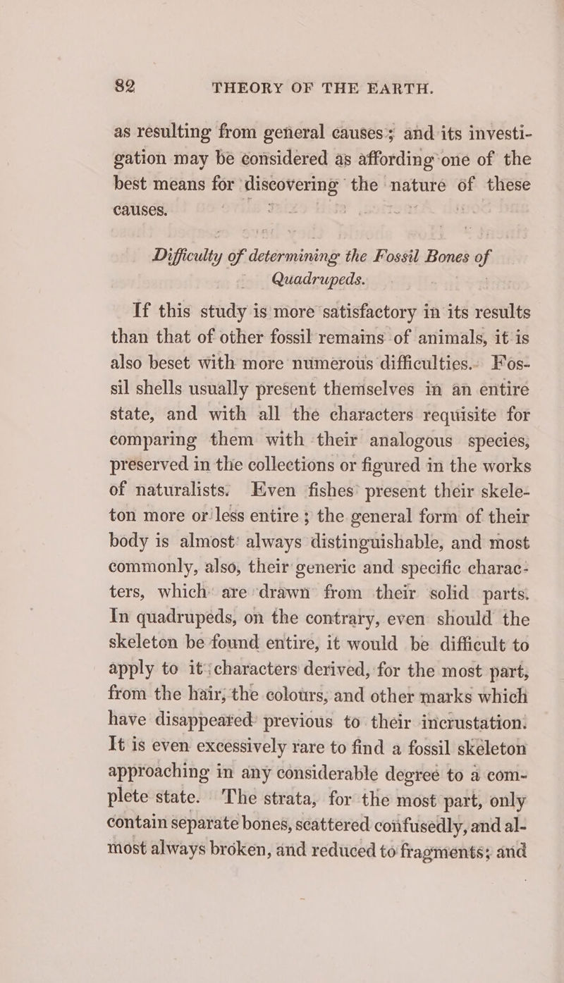 as resulting from general causes; and its investi- gation may be considered as affording one of the best means for discovering Le nature of these causes. i Difficulty of erica: the Fossil Bones 2 of _ Quadrupeds. If this study is more satisfactory in its results than that of other fossil remains of animals, it is also beset with more numerous difficulties... Fos- sil shells usually present themselves in an entire state, and with all the characters requisite for comparing them with their analogous species, preserved in the collections or figured in the works of naturalists; ven fishes’ present their skele- ton more or less entire ; the general form of their body is almost: always distinguishable, and most commonly, also, their generic and specific charac- ters, which: are drawn from their solid parts. In quadrupeds, on the contrary, even should the skeleton be found entire, it would be difficult to apply to it:characters derived, for the most part, from the hair; the colours, and other marks which have disappeared? previous to their incrustation: It is even excessively rare to find a fossil skeleton approaching in any considerable degreé to a com- plete state. The strata, for the most part, only contain separate bones, scattered confusedly, and al- most always broken, and reduced to fragments; and