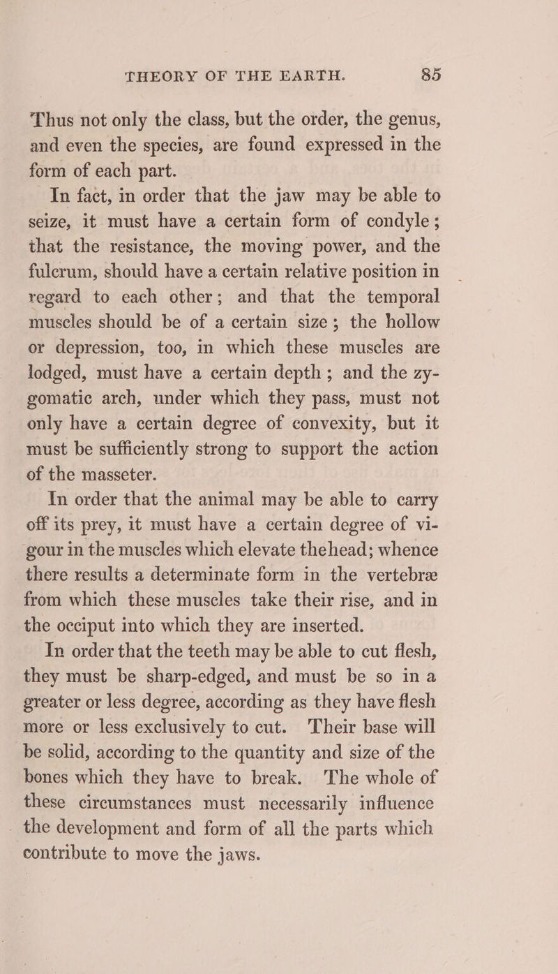 Thus not only the class, but the order, the genus, and even the species, are found expressed in the form of each part. In fact, in order that the jaw may be able to seize, it must have a certain form of condyle; that the resistance, the moving power, and the fulcrum, should have a certain relative position in regard to each other; and that the temporal muscles should be of a certain size; the hollow or depression, too, in which these muscles are lodged, must have a certain depth; and the zy- gomatic arch, under which they pass, must not only have a certain degree of convexity, but it must be sufficiently strong to support the action of the masseter. In order that the animal may be able to carry off its prey, it must have a certain degree of vi- gour in the muscles which elevate thehead; whence _ there results a determinate form in the vertebræ from which these muscles take their rise, and in the occiput into which they are inserted. In order that the teeth may be able to cut flesh, they must be sharp-edged, and must be so in a greater or less degree, according as they have flesh more or less exclusively to cut. Their base will be solid, according to the quantity and size of the bones which they have to break. The whole of these circumstances must necessarily influence _ the development and form of all the parts which contribute to move the jaws.