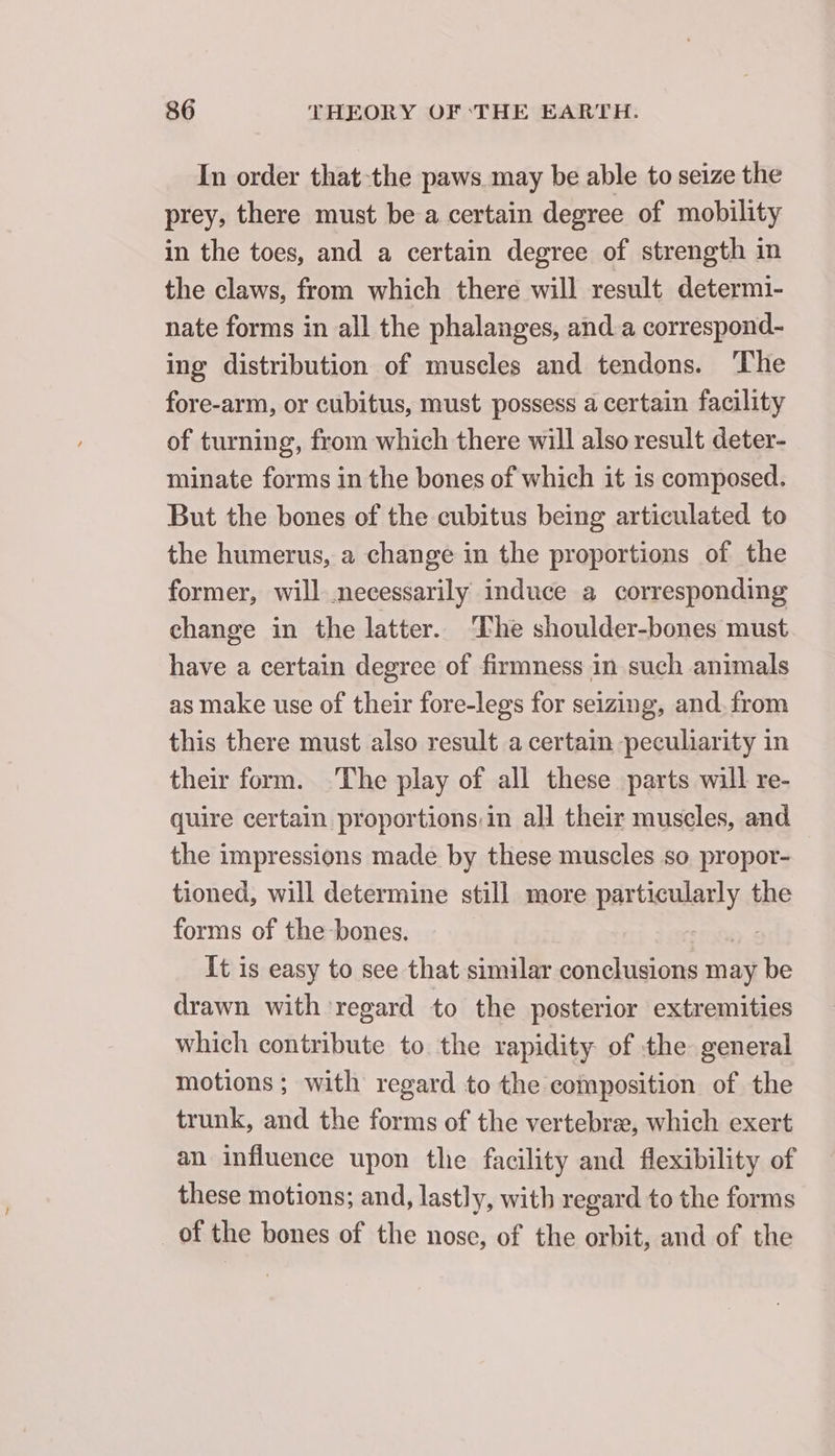 In order that-the paws may be able to seize the prey, there must be a certain degree of mobility in the toes, and a certain degree of strength in the claws, from which there will result determi- nate forms in all the phalanges, and a correspond- ing distribution of muscles and tendons. The fore-arm, or cubitus, must possess a certain facility of turning, from which there will also result deter- minate forms in the bones of which it is composed. But the bones of the cubitus being articulated to the humerus, a change in the proportions of the former, will necessarily induce a corresponding change in the latter. The shoulder-bones must have a certain degree of firmness in such animals as make use of their fore-legs for seizing, and. from this there must also result a certain peculiarity in their form. The play of all these parts will re- quire certain proportions,in all their museles, and the impressions made by these muscles so propor- tioned, will determine still more particularly the forms of the bones. | It is easy to see that similar conclusions may be drawn with regard to the posterior extremities which contribute to the rapidity of the general motions; with regard to the composition of the trunk, and the forms of the vertebræ, which exert an influence upon the facility and flexibility of these motions; and, lastly, with regard to the forms of the bones of the nose, of the orbit, and of the