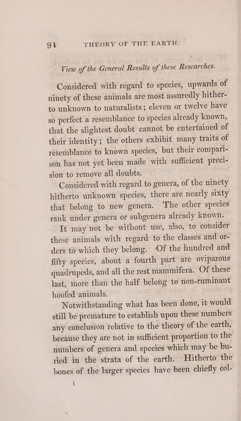 View of the General Results of these Researches. Considered with regard to species, upwards of ninety of these animals are most assuredly hither- to unknown to naturalists; eleven or twelve have so perfect a resemblance to species already known, that the slightest doubt cannot be entertained of their identity; the others exhibit many traits of resemblance to known species, but their compari- son has not yet been made with sufficient preci- sion to remove all doubts. | Considered with regard to genera, of the ninety hitherto unknown species, there are nearly sixty that belong to new genera. The other species rank under genera or subgenera already known. It may not be without use, also, to consider these animals with regard: to the classes and or- ders to which they belong. Of the hundred and fifty species, about a fourth part are oviparous quadrupeds, and all the rest mammifera. Of these last, more than the half belong to non-ruminant hoofed animals. MT, OES à Notwithstanding what has been done, it would still be premature to establish upon these numbers any conclusion relative to the theory of the earth, because they are not in sufficient proportion to the numbers of genera and species which may be bu- vied in the strata of the earth. Hitherto the bones of the larger species have been chiefly col- 1