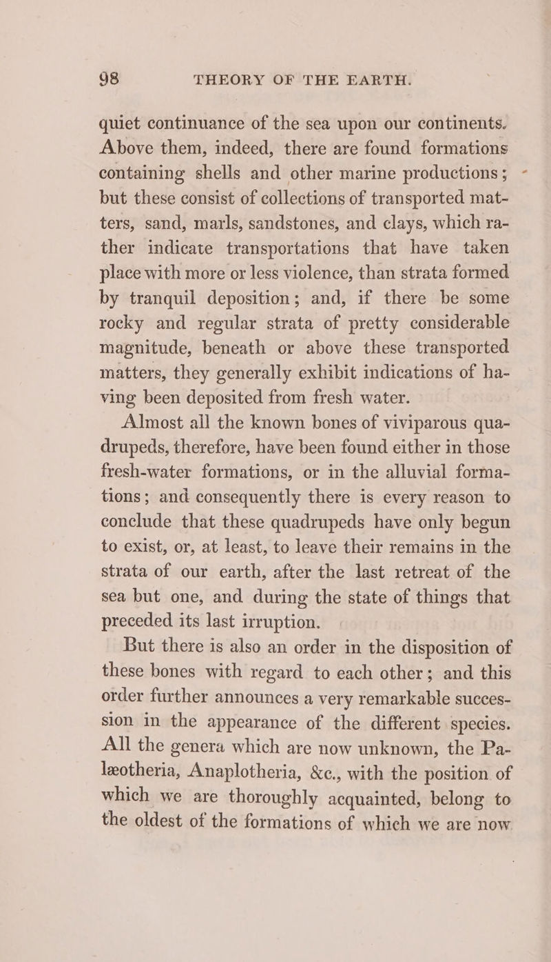 quiet continuance of the sea upon our continents. Above them, indeed, there are found formations containing shells and other marine productions ; but these consist of collections of transported mat- ters, sand, marls, sandstones, and clays, which ra- ther indicate transportations that have taken place with more or less violence, than strata formed by tranquil deposition; and, if there be some rocky and regular strata of pretty considerable magnitude, beneath or above these transported matters, they generally exhibit indications of ha- ving been deposited from fresh water. Almost ail the known bones of viviparous qua- drupeds, therefore, have been found either in those fresh-water formations, or in the alluvial forma- tions; and consequently there is every reason to conclude that these quadrupeds have only begun to exist, or, at least, to leave their remains in the strata of our earth, after the last retreat of the sea but one, and during the state of things that preceded its last irruption. But there is also an order in the disposition of these bones with regard to each other; and this order further announces a very remarkable succes- sion in the appearance of the different species. All the genera which are now unknown, the Pa- leotheria, Anaplotheria, &amp;c., with the position of which we are thoroughly acquainted, belong to the oldest of the formations of which we are now