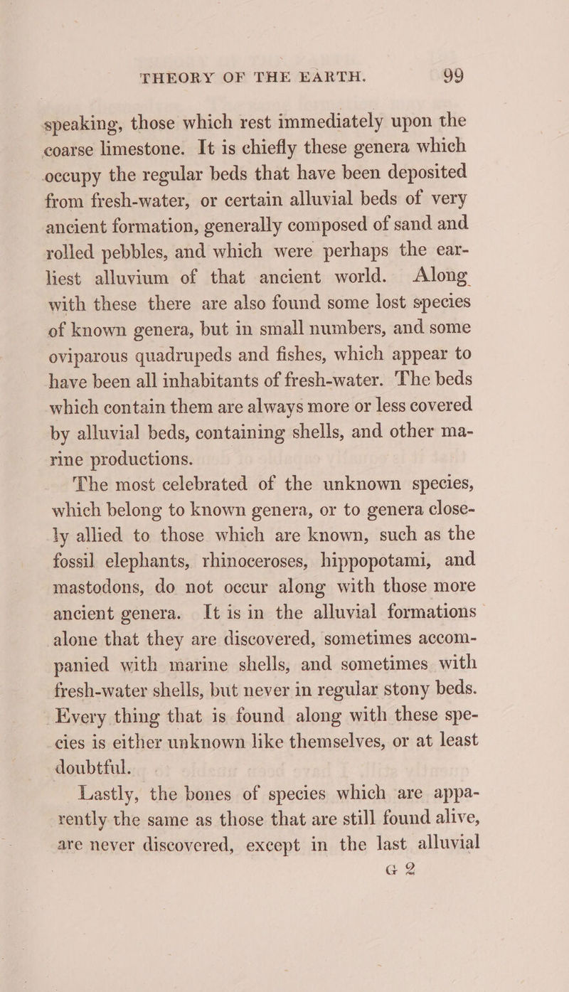 speaking, those which rest immediately upon the coarse limestone. It is chiefly these genera which occupy the regular beds that have been deposited from fresh-water, or certain alluvial beds of very ancient formation, generally composed of sand and rolled pebbles, and which were perhaps the ear- liest alluvium of that ancient world. Along with these there are also found some lost species of known genera, but in small numbers, and some oviparous quadrupeds and fishes, which appear to have been all inhabitants of fresh-water. The beds which contain them are always more or less covered by alluvial beds, containing shells, and other ma- rine productions. The most celebrated of the unknown species, which belong to known genera, or to genera close- ly allied to those which are known, such as the fossil elephants, rhinoceroses, hippopotami, and mastodons, do not occur along with those more ancient genera. It is in the alluvial formations alone that they are discovered, sometimes accom- panied with marine shells, and sometimes with fresh-water shells, but never in regular stony beds. Every thing that is found along with these spe- cies is either unknown like themselves, or at least doubtful. Lastly, the bones of species which are appa- rently the same as those that are still found alive, are never discovered, except in the last alluvial G2