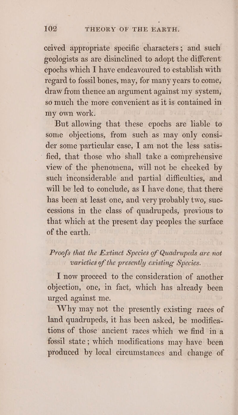 ceived appropriate specific characters; and such geologists as are disinclined to adopt the different epochs which I have endeavoured to establish with regard to fossil bones, may, for many years to come, draw from thence an argument against my system, so much the more convenient as it is contained in my own work. But allowing that these Spots are Sisbte to some objections, from such as may only consi- der some particular case, I am not the less satis- ' fied, that those who shall take a comprehensive view of the phenomena, will not be checked by such inconsiderable and partial difficulties, and will be led to conclude, as I have done, that there has been at least one, and very probably two, suc- cessions in the class of quadrupeds, previous to that which at the present day peoples the surface of the earth. Proofs that the Extinct Species of Quadrupeds are not varieties of the presently existing Species. I now proceed to the consideration of another objection, one, in fact, which has already been urged against me. Why may not the presently existing races of land quadrupeds, it has been asked, be modifica- tions of those ancient races which we find in a fossil state ; which modifications may have been produced by local circumstances and change of