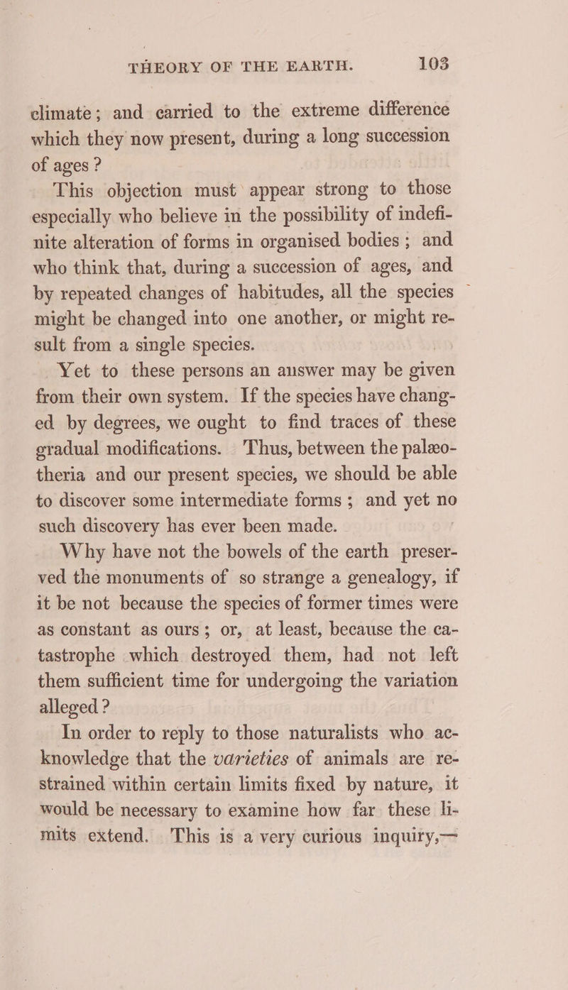 climate ; and carried to the extreme difference which they now present, during a long succession of ages ? This objection must appear strong to those especially who believe in the possibility of mdefi- nite alteration of forms in organised bodies ; and who think that, during a succession of ages, and by repeated changes of habitudes, all the species ~ might be changed into one another, or rs re- sult from a single species. Yet to these persons an answer may be given from their own system. If the species have chang- ed by degrees, we ought to find traces of these gradual modifications. Thus, between the palæo- theria and our present species, we should be able to discover some intermediate forms ; and yet no such discovery has ever been made. | W hy have not the bowels of the earth preser- ved the monuments of so strange a genealogy, if it be not because the species of former times were as constant as ours; or, at least, because the ca- tastrophe which destroyed them, had not left them sufficient time for undergoing the variation alleged ? In order to reply to those naturalists who ac- knowledge that the varieties of animals are re- strained. within certain limits fixed by nature, it would be necessary to examine how far these li- mits extend. This is a very curious inquiry,—