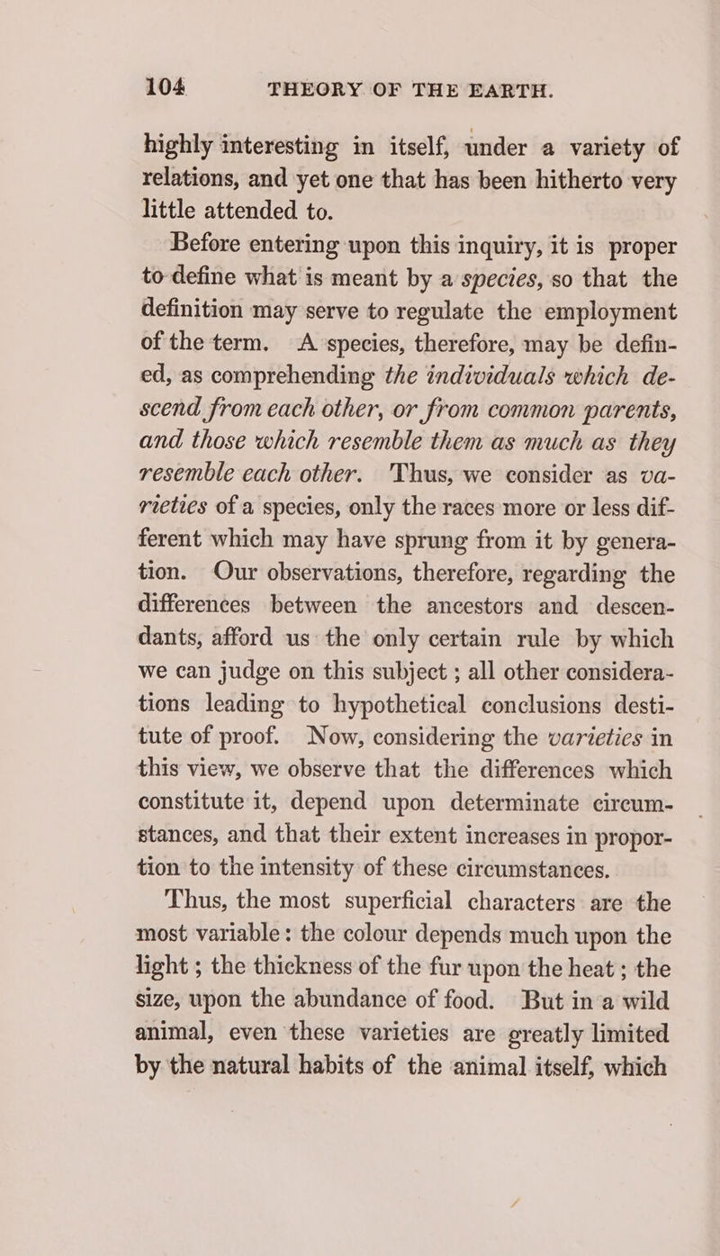 highly interesting in itself, under a variety of relations, and yet one that has been hitherto very little attended to. Before entering upon this inquiry, it is proper to define what is meant by a species, so that the definition may serve to regulate the employment of the term. A species, therefore, may be defin- ed, as comprehending the individuals which de- scend from each other, or from common parents, and those which resemble them as much as they resemble each other. Thus, we consider as va- rieties of a species, only the races more or less dif- ferent which may have sprung from it by genera- tion. Our observations, therefore, regarding the differences between the ancestors and descen- dants, afford us the only certain rule by which we can judge on this subject ; all other considera- tions leading to hypothetical conclusions desti- tute of proof. Now, considering the varietics in this view, we observe that the differences which constitute it, depend upon determinate circum- stances, and that their extent increases in propor- tion to the intensity of these circumstances. Thus, the most superficial characters are the most variable: the colour depends much upon the light ; the thickness of the fur upon the heat ; the size, upon the abundance of food. But in a wild animal, even these varieties are greatly limited by the natural habits of the animal itself, which