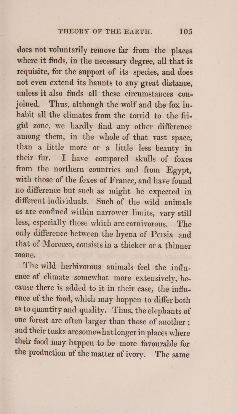 does not voluntarily remove far from the places where it finds, in the necessary degree, all that is requisite, for the support of its species, and does not even extend its haunts to any great distance, unless it also finds all these circumstances con- joined. Thus, although the wolf and the fox in- habit all the climates from the torrid to the fri- gid zone, we hardly find any other difference among them, in the whole of that vast space, than a little more or a little less beauty in their fur. I have compared skulls of foxes from the northern countries and from Egypt, with those of the foxes of France, and have found no difference but such as might be expected in different individuals. Such of the wild animals as are confined within narrower limits, vary still less, especially those which are carnivorous. The only difference between the hyena of Persia and that of Morocco, consists in a thicker or a thinner mane. | | The wild herbivorous animals feel the influ- ence of climate somewhat more extensively, be- cause there is added to it in their case, the influ- ence of the food, which may happen to differ both as to quantity and quality. Thus, the elephants of one forest are often larger than those of another ; and their tusks aresomewhat longer in places where their food may happen to be more favourable for the production of the matter of ivory. The same