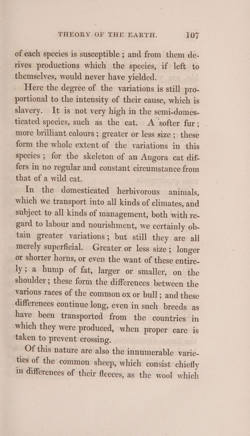 of each species is susceptible ; and from them de- rives productions which the species, if left to themselves, would never have yielded. - Here the degree of the variations is still pro- portional to the intensity of their cause, which is slavery. It is not very high in the semi-domes- ticated species, such as the cat. A softer fur; - more brilliant colours ; greater or less size; these form the whole extent of the variations in this species ; for the skeleton of an Angora cat dif. fers in no regular and constant circumstance from that of a wild cat. In the domesticated herbivorous animals, which we transport into all kinds of climates, and subject to all kinds of management, both with re- gard to labour and nourishment, we certainly ob- tain greater variations; but still they are all merely superficial. Greater or less size ; longer or shorter horns, or even the want of these entire- ly; a hump of fat, larger or smaller, on the shoulder; these form the differences between the various races of the common ox or bull; and these differences continue long, even in such breeds ag have been transported from the countries in which they were produced, when proper care is taken to prevent crossing. Of this nature are also the innumerable varie- ties of the common sheep, which consist chiefly in differences of their fleeces, as the wool which