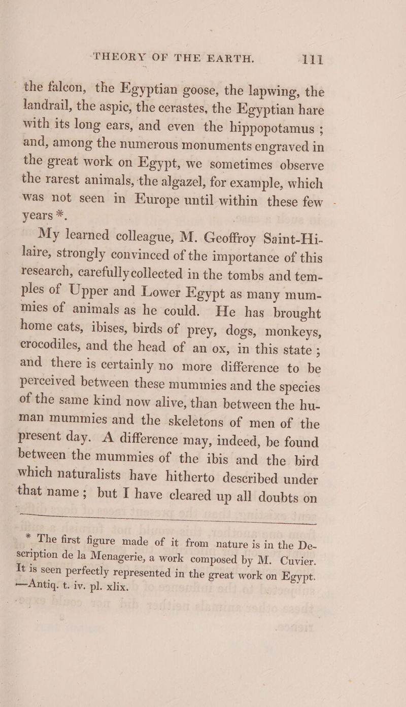 the falcon, the Egyptian goose, the lapwing, the landrail, the aspic, the cerastes, the Keyptian hare with its long ears, and even the hippopotamus ; and, among the numerous monuments engraved in the great work on Egypt, we sometimes observe the rarest animals, the algazel, for example, which was not seen in Europe until within these few - years *, My learned colleague, M. Geoffroy Saint-Hi- laire, strongly convinced of the importance of this research, carefully collected in the tombs and tem- ples of Upper and Lower Egypt as many mum- mies of animals as he could. He has brought home cats, ibises, birds of prey, dogs, monkeys, crocodiles, and the head of an ox, in this state ; and there is certainly no more difference to be perceived between these mummies and the species of the same kind now alive, than between the hu- Man mummies and the skeletons of men of the present day. &lt;A difference may, indeed, be found between the mummies of the ibis and the bird which naturalists have hitherto described under that name; but I have cleared up all doubts on ee EEE eID, SOE * The first figure made of it from nature is in the De- scription de la Menagerie, a work composed by M. Cuvier. It is seen perfectly represented in the great work on Egypt. —Antiq. t. iv. pl. xlix.