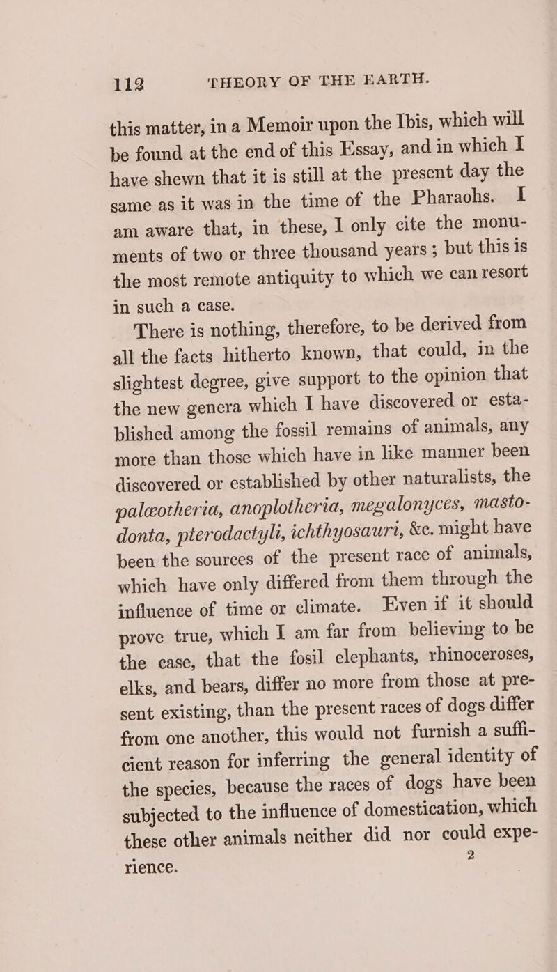 this matter, in a Memoir upon the Ibis, which will be found at the end of this Essay, and in which I have shewn that it is still at the present day the same as it was in the time of the Pharaohs. I am aware that, in these, I only cite the monu- ments of two or three thousand years ; but this is the most remote antiquity to which we can resort in such a case. There is nothing, therefore, to be derived from all the facts hitherto known, that could, in the slightest degree, give support to the opinion that the new genera which I have discovered or esta- plished among the fossil remains of animals, any more than those which have in like manner been discovered or established by other naturalists, the palæotheria, anoplotheria, megalonyces, masto- donta, pterodactyli, ichthyosauri, &amp;e. might have been the sources of the present race of animals, which have only differed from them through the influence of time or climate. Even if it should prove true, which I am far from believing to be the case, that the fosil elephants, rhinoceroses, elks, and bears, differ no more from those at pre- sent existing, than the present races of dogs differ from one another, this would not furnish a sufli- cient reason for inferring the general identity of the species, because the races of dogs have been subjected to the influence of domestication, which these other animals neither did nor could expe- rience. :