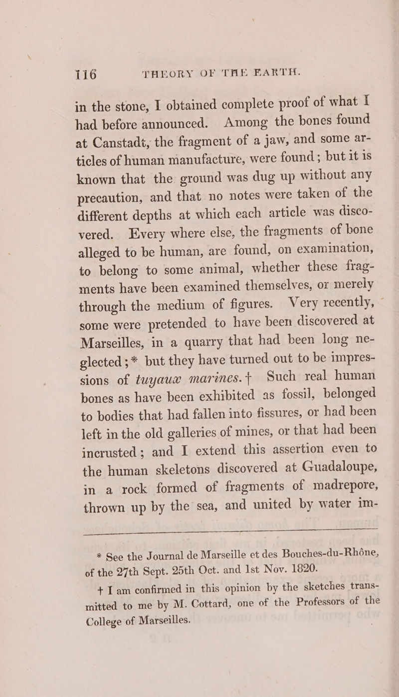 in the stone, I obtained complete proof of what 1 had before announced. Among the bones found at Canstadt, the fragment of a jaw, and some ar- ticles of human manufacture, were found; but it is known that the ground was dug up without any precaution, and that no notes were taken of the different depths at which each article was disco- vered. Every where else, the fragments of bone alleged to be human, are found, on examination, to belong to some animal, whether these frag- ments have been examined themselves, or merely through the medium of figures. Very recently, © some were pretended to have been discovered at Marseilles, in a quarry that had been long ne- glected ;* but they have turned out to be impres- sions of tuyaux marines. Such real human bones as have been exhibited as fossil, belonged to bodies that had fallen into fissures, or had been left in the old galleries of mines, or that had been incrusted ; and I extend this assertion even to the human skeletons discovered at Guadaloupe, in a rock formed of fragments of madrepore, thrown up by the sea, and united by water im- SS ES eee * See the Journal de Marseille et des Bouches-du-Rhône, of the 27th Sept. 25th Oct. and Ist Nov. 1820. + Tam confirmed in this opinion by the sketches trans- mitted to me by M. Cottard, one of the Professors of the College of Marseilles.