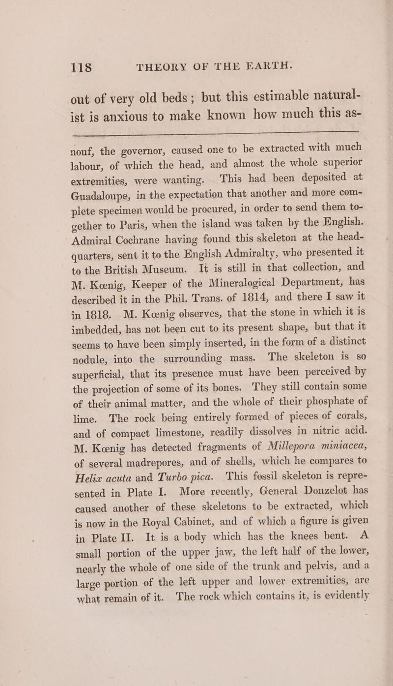 out of very old beds; but this estimable natural- ist is anxious to make known how much this as- weg hrs En Dy gee re oe ek Set ae CET nouf, the governor, caused one to be extracted with much labour, of which the head, and almost the whole superior extremities, were wanting. This had been deposited at Guadaloupe, in the expectation that another and more com- plete specimen would be procured, in order to send them to- gether to Paris, when the island was taken by the English. Admiral Cochrane having found this skeleton at the head- quarters, sent it to the English Admiralty, who presented it to the British Museum. It is still in that collection, and M. Keenig, Keeper of the Mineralogical Department, has described it in the Phil. Trans. of 1814, and there I saw it in 1818. M. Keenig observes, that the stone in which it is imbedded, has not been cut to its present shape, but that it seems to have been simply inserted, in the form of a distinct nodule, into the surrounding mass. The skeleton is so superficial, that its presence must have been perceived by the projection of some of its bones. They still contain some of their animal matter, and the whole of their phosphate of lime. The rock being entirely formed of pieces of corals, and of compact limestone, readily dissolves in nitric acid. M. Keenig has detected fragments of Millepora miniacea, of several madrepores, and of shells, which he compares to Helix acuta and Turbo pica. This fossil skeleton is repre- sented in Plate I. More recently, General Donzelot has caused another of these skeletons to be extracted, which is now in the Royal Cabinet, and of which a figure is given in Plate II. It is a body which has the knees bent. A small portion of the upper jaw, the left half of the lower, nearly the whole of one side of the trunk and pelvis, and a large portion of the left upper and lower extremities, are what remain of it. The rock which contains it, is evidently