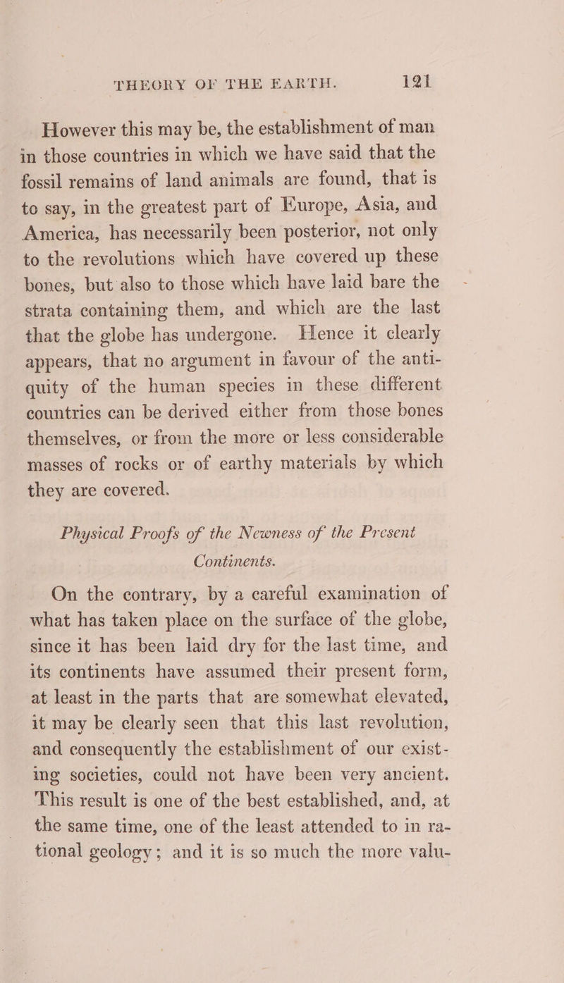 However this may be, the establishment of man in those countries in which we have said that the fossil remains of land animals are found, that is to say, in the greatest part of Europe, Asia, and America, has necessarily been posterior, not only to the revolutions which have covered up these bones, but also to those which have laid bare the strata containing them, and which are the last that the globe has undergone. Hence it clearly appears, that no argument in favour of the anti- quity of the human species in these different countries can be derived either from those bones themselves, or from the more or less considerable masses of rocks or of earthy materials by which they are covered. Physical Proofs of the Newness of the Present Continents. On the contrary, by a careful examination of what has taken place on the surface of the globe, since it has been laid dry for the last time, and its continents have assumed their present form, at least in the parts that are somewhat elevated, it may be clearly seen that this last revolution, and consequently the establishment of our exist- ing societies, could not have been very ancient. This result is one of the best established, and, at the same time, one of the least attended to in ra- tional geology; and it is so much the more valu-