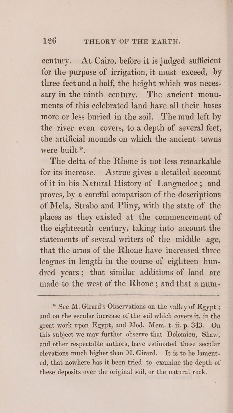 century. At Cairo, before it is judged sufficient for the purpose of irrigation, it must exceed, by three feet and a half, the height which was neces- sary in the ninth century. The ancient monu- ments of this celebrated land have all their bases more or less buried in the soil. The mud left by the river even covers, to a depth of several feet, the artificial mounds on which the ancient towns were built *. The delta of the Rhone is not less remarkable for its increase. Astruc gives a detailed account of it in his Natural History of Languedoc; and proves, by a careful comparison of the descriptions of Mela, Strabo and Pliny, with the state of the places as they existed at the commencement of the eighteenth century, taking into account the statements of several writers of the middle age, that the arms of the Rhone have increased three leagues in length in the course of eighteen hun- dred years; that similar additions of land are made to the west of the Rhone; and that a num- * See M. Girard’s Observations on the valley of Egypt ; and on the secular increase of the soil which covers it, in the great work upon Egypt, and Mod. Mem. t. ii. p. 343. On this subject we may further observe that Dolomieu, Shaw, and other respectable authors, have estimated these secular elevations much higher than M. Girard. It is to be lament- ed, that nowhere has it been tried to examine the depth of these deposits over the original soil, or the natural rock.