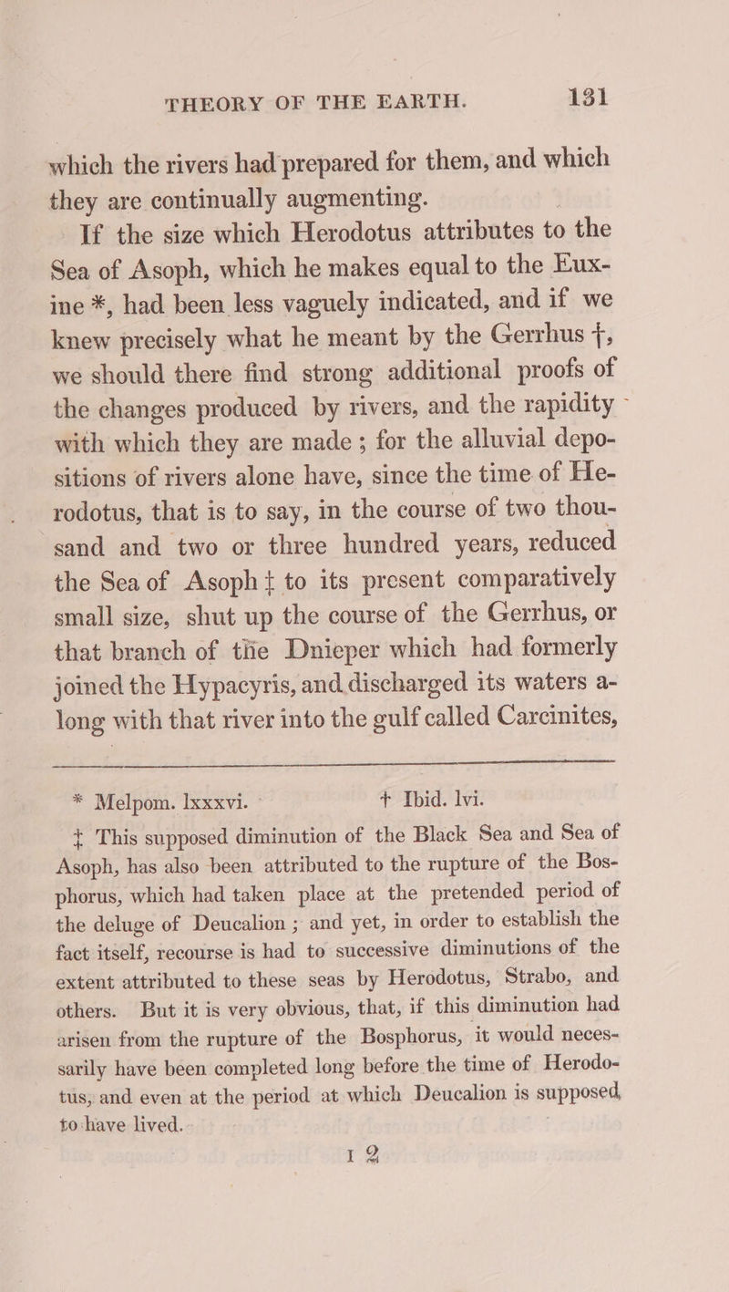 which the rivers had prepared for them, and which they are continually augmenting. If the size which Herodotus attributes to the Sea of Asoph, which he makes equal to the Eux- ine *, had been less vaguely indicated, and if we knew precisely what he meant by the Gerrhus +, we should there find strong additional proofs of the changes produced by rivers, and the rapidity ~ with which they are made ; for the alluvial depo- sitions of rivers alone have, since the time of He- rodotus, that is to say, in the course of two thou- sand and two or three hundred years, reduced the Sea of Asoph { to its present comparatively small size, shut up the course of the Gerrhus, or that branch of tlie Dnieper which had formerly joined the Hypacyris, and. discharged its waters a- long with that river into the gulf called Carcinites, * Melpom. Ixxxvi. © + Ibid. lvi. + This supposed diminution of the Black Sea and Sea of Asoph, has also been attributed to the rupture of the Bos- phorus, which had taken place at the pretended period of the deluge of Deucalion ; and yet, in order to establish the fact itself, recourse is had to successive diminutions of the extent attributed to these seas by Herodotus, Strabo, and others. But it is very obvious, that, if this diminution had arisen from the rupture of the Bosphorus, it would neces- sarily have been completed long before the time of Herodo- tus, and even at the period at which Deucalion is supposed to have lived. I 2